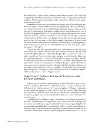 Boas práticas no abastecimento de água: procedimentos para a minimização de riscos à saúde
174 Secretaria de Vigilância em Saúde
bacteriológica da água tratada, a ausência dos coliformes totais é um indicador
adequado e suficiente da eficiência do tratamento, uma vez que estes apresentam
uma taxa de decaimento (inativação) similar ou inferior à dos coliformes termo-
tolerantes e da E. coli.
Vírus são mais resistentes que os coliformes aos processos de desinfecção e, por-
tanto, na avaliação da qualidade virológica da água tratada, a ausência de colifor-
mes não constitui um indicador suficiente da qualidade da água. Torna-se então
necessário o emprego de indicadores complementares não-biológicos, no caso, a
turbidez da água pré-desinfecção e os parâmetros de controle da desinfecção ade-
quados à inativação de vírus: cloro residual livre mínimo de 0,5 mg/L, tempo de
contato mínimo de 30 minutos e pH da água inferior a 8. Cabe entretanto registrar,
que um fator de segurança é o fato de que a prática da dosagem de cloro como
forma de manter o residual mínimo exigido na pontas de rede (0,2 mg/L) pode ga-
rantir o residual indicativo de uma eficiente inativação de vírus na saída do tanque
de contato ( 0,5 mg/L).
Cistos e oocistos de protozoários são bem mais resistentes que bactérias
aos efeitos dos agentes desinfetantes, não sendo inativados com as doses
usualmente praticadas no tratamento da água. Por sua vez, cistos de Giar-
dia e oocistos de Cryptosporidium apresentam, respectivamente, diâmetros
de aproximadamente 8-15 µm e 4-6 µm, sendo, portanto, potencial e signifi-
cativamente removíveis por filtração. Assim, os coliformes pouco se prestam
como indicadores da qualidade parasitológica da água tratada, devendo-se
nesse caso recorrer a indicadores da eficiência da filtração, principalmente a
turbidez. Adicionalmente, tem-se recorrido à contagem de partículas, mais
especificamente à remoção de partículas em suspensão de dimensões aproxi-
madas às de cistos e oocistos de protozoários.
Emprego dos coliformes na avaliação da qualidade 	
da água distribuída
Mesmo que o tratamento seja adequado, a água pode muito bem se dete-
riorar ao longo da distribuição. A identificação de E. coli no sistema de dis-
tribuição é um sinal inequívoco de recontaminação ou falhas no tratamento
e, por medida de segurança, assim também deve ser interpretada a detecção
de coliformes termotolerantes. Por isso, na avaliação da qualidade da água
distribuída, requer-se a ausência sistemática de E. coli ou de coliformes ter-
motolerantes.
Já o isolamento de coliformes totais, embora não guarde uma relação exclusi-
va com a recontaminação de origem fecal, serve como indicador da integridade
do sistema de distribuição. Águas insuficientemente tratadas (por exemplo, sem
a garantia de residual de cloro) ou infiltrações podem permitir o acúmulo de se-
dimentos ou da matéria orgânica e promover o desenvolvimento de bactérias no
sistema de distribuição, incluindo aquelas do grupo coliforme que não E. coli ou
 