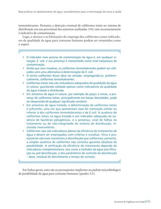Boas práticas no abastecimento de água: procedimentos para a minimização de riscos à saúde
175Secretaria de Vigilância em Saúde
termotolerantes. Portanto, a detecção eventual de coliformes totais no sistema de
distribuição em um percentual das amostras analisadas (5%) não necessariamente
é indicativa de contaminação.
Logo, o alcance e as limitações do emprego dos coliformes como indicado-
res da qualidade da água para consumo humano podem ser resumidos como
a seguir.
•	 O indicador mais preciso de contaminação da água é, em qualquer si-
tuação, E. coli, e sua presença é interpretada como sinal inequívoco de
contaminação.
•	 Ainda que com ressalvas, os coliformes termotolerantes podem ser utili-
zados com uma alternativa à determinação de E. coli.
•	 O termo coliformes fecais deve ser evitado, empregando-se, preferen-
cialmente, coliformes termotolerantes.
•	 Coliformes totais não são indicadores adequados da qualidade da água
in natura, guardando validade apenas como indicadores da qualidade
da água tratada e distribuída.
•	 Em amostras de água in natura, por exemplo de poços e minas, a pre-
sença de coliformes totais, principalmente em baixas densidades, pode
ser desprovida de qualquer significado sanitário.
•	 Em amostras de água tratada, a determinação de coliformes totais
é suficiente, uma vez que apresentam taxa de inativação similar ou
inferior à dos coliformes termotolerantes e de E.coli. A ausência de
coliformes totais na água tratada é um indicador adequado da au-
sência de bactérias patogênicas, e a presença, sinal de falhas no
tratamento ou de não-integridade do sistema de distribuição, in-
cluindo reservatórios.
•	 Coliformes não são indicadores plenos da eficiência do tratamento de
água e devem ser empregados com critérios e ressalvas. Vírus e pro-
tozoários são mais resistentes à desinfecção que coliformes; portanto,
a simples ausência de coliformes não constitui garantia absoluta de
potabilidade. A verificação da eficiência do tratamento depende de
indicadores complementares, tais como a turbidez da água pós-filtra-
ção ou pré-desinfecção, e dos parâmetros de controle da desinfecção
– dose, residual de desinfetante e tempo de contato.
Em linhas gerais, estes são os pressupostos implícitos no padrão microbiológico
de potabilidade da água para consumo humano (quadro 3.2).
 