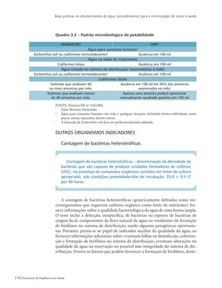 Boas práticas no abastecimento de água: procedimentos para a minimização de riscos à saúde
176 Secretaria de Vigilância em Saúde
Quadro 3.2 – Padrão microbiológico de potabilidade
PARÂMETRO VMP1
Água para consumo humano2
Escherichia coli ou coliformes termotolerantes3
Ausência em 100 ml
Água na saída do tratamento
Coliformes totais Ausência em 100 ml
Água tratada no sistema de distribuição (reservatórios e rede)
Escherichia coli ou coliformes termotolerantes3
Ausência em 100 ml
Coliformes totais
Sistemas que analisam 40
ou mais amostras por mês:
Ausência em 100 ml em 95% das amostras
examinadas no mês;
Sistemas que analisam menos
de 40 amostras por mês:
Apenas uma amostra poderá apresentar
mensalmente resultado positivo em 100 ml
FONTE: Portaria MS no
518/2004
1
	 Valor Máximo Permitido.
2
	 Água para consumo humano em toda e qualquer situação, incluindo fontes individuais como
poços, minas, nascentes, dentre outras.
3
	 A detecção de Escherichia coli deve ser preferencialmente adotada.
Outros organismos indicadores
Contagem de bactérias heterotróficas
Contagem de bactérias heterotróficas – determinação da densidade de
bactérias que são capazes de produzir unidades formadoras de colônias
(UFC), na presença de compostos orgânicos contidos em meio de cultura
apropriado, sob condições preestabelecidas de incubação: 35,0 ± 0,5 o
C
por 48 horas.
A contagem de bactérias heterotróficas (genericamente definidas como mi-
croorganismos que requerem carbono orgânico como fonte de nutrientes) for-
nece informações sobre a qualidade bacteriológica da água de uma forma ampla.
O teste inclui a detecção, inespecífica, de bactérias ou esporos de bactérias de
origem fecal, componentes da flora natural da água ou resultantes da formação
de biofilmes no sistema de distribuição, sendo algumas patogênicas oportunis-
tas. Portanto, presta-se ao papel de indicador auxiliar da qualidade da água, ao
fornecer informações adicionais sobre: eventuais falhas na desinfecção, coloniza-
ção e formação de biofilmes no sistema de distribuição, eventuais alterações na
qualidade da água na reservação ou possível não-integridade do sistema de dis-
tribuição. Dentre os fatores que podem favorecer a formação de biofilmes, desta-
 