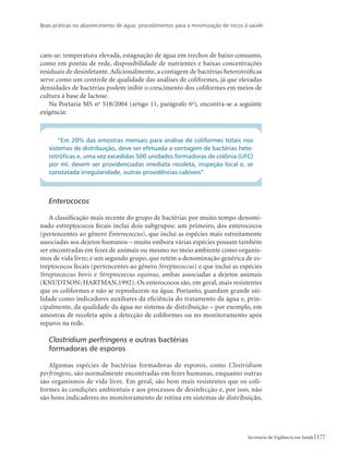 Boas práticas no abastecimento de água: procedimentos para a minimização de riscos à saúde
177Secretaria de Vigilância em Saúde
cam-se: temperatura elevada, estagnação de água em trechos de baixo consumo,
como em pontas de rede, disponibilidade de nutrientes e baixas concentrações
residuais de desinfetante. Adicionalmente, a contagem de bactérias heterotróficas
serve como um controle de qualidade das análises de coliformes, já que elevadas
densidades de bactérias podem inibir o crescimento dos coliformes em meios de
cultura à base de lactose.
Na Portaria MS no
518/2004 (artigo 11, parágrafo 6o
), encontra-se a seguinte
exigência:
“Em 20% das amostras mensais para análise de coliformes totais nos
sistemas de distribuição, deve ser efetuada a contagem de bactérias hete-
rotróficas e, uma vez excedidas 500 unidades formadoras de colônia (UFC)
por ml, devem ser providenciadas imediata recoleta, inspeção local e, se
constatada irregularidade, outras providências cabíveis”.
Enterococos
A classificação mais recente do grupo de bactérias por muito tempo denomi-
nado estreptococos fecais inclui dois subgrupos: um primeiro, dos enterococos
(pertencentes ao gênero Enterococcus), que inclui as espécies mais estreitamente
associadas aos dejetos humanos – muito embora várias espécies possam também
ser encontradas em fezes de animais ou mesmo no meio ambiente como organis-
mos de vida livre; e um segundo grupo, que retém a denominação genérica de es-
treptococos fecais (pertencentes ao gênero Streptococcus) e que inclui as espécies
Streptococcus bovis e Streptococcus equinus, ambas associadas a dejetos animais
(KNUDTSON; HARTMAN,1992). Os enterococos são, em geral, mais resistentes
que os coliformes e não se reproduzem na água. Portanto, guardam grande uti-
lidade como indicadores auxiliares da eficiência do tratamento da água e, prin-
cipalmente, da qualidade da água no sistema de distribuição – por exemplo, em
amostras de recoleta após a detecção de coliformes ou no monitoramento após
reparos na rede.
Clostridium perfringens e outras bactérias 			
formadoras de esporos
Algumas espécies de bactérias formadoras de esporos, como Clostridium
perfringens, são normalmente encontradas em fezes humanas, enquanto outras
são organismos de vida livre. Em geral, são bem mais resistentes que os coli-
formes às condições ambientais e aos processos de desinfecção e, por isso, não
são bons indicadores no monitoramento de rotina em sistemas de distribuição,
 