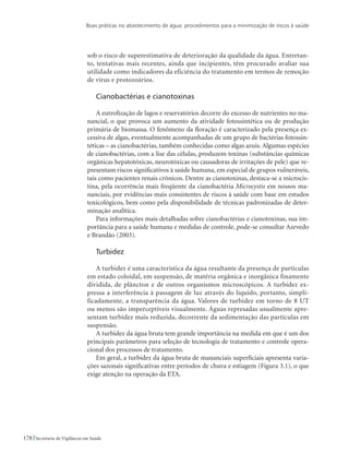Boas práticas no abastecimento de água: procedimentos para a minimização de riscos à saúde
178 Secretaria de Vigilância em Saúde
sob o risco de superestimativa de deterioração da qualidade da água. Entretan-
to, tentativas mais recentes, ainda que incipientes, têm procurado avaliar sua
utilidade como indicadores da eficiência do tratamento em termos de remoção
de vírus e protozoários.
Cianobactérias e cianotoxinas
A eutrofização de lagos e reservatórios decorre do excesso de nutrientes no ma-
nancial, o que provoca um aumento da atividade fotossintética ou de produção
primária de biomassa. O fenômeno da floração é caracterizado pela presença ex-
cessiva de algas, eventualmente acompanhadas de um grupo de bactérias fotossin-
téticas – as cianobactérias, também conhecidas como algas azuis. Algumas espécies
de cianobactérias, com a lise das células, produzem toxinas (substâncias químicas
orgânicas hepatotóxicas, neurotóxicas ou causadoras de irritações de pele) que re-
presentam riscos significativos à saúde humana, em especial de grupos vulneráveis,
tais como pacientes renais crônicos. Dentre as cianotoxinas, destaca-se a microcis-
tina, pela ocorrência mais freqüente da cianobactéria Microcystis em nossos ma-
nanciais, por evidências mais consistentes de riscos à saúde com base em estudos
toxicológicos, bem como pela disponibilidade de técnicas padronizadas de deter-
minação analítica.
Para informações mais detalhadas sobre cianobactérias e cianotoxinas, sua im-
portância para a saúde humana e medidas de controle, pode-se consultar Azevedo
e Brandão (2003).
Turbidez
A turbidez é uma característica da água resultante da presença de partículas
em estado coloidal, em suspensão, de matéria orgânica e inorgânica finamente
dividida, de plâncton e de outros organismos microscópicos. A turbidez ex-
pressa a interferência à passagem de luz através do líquido, portanto, simpli-
ficadamente, a transparência da água. Valores de turbidez em torno de 8 UT
ou menos são imperceptíveis visualmente. Águas represadas usualmente apre-
sentam turbidez mais reduzida, decorrente da sedimentação das partículas em
suspensão.
A turbidez da água bruta tem grande importância na medida em que é um dos
principais parâmetros para seleção de tecnologia de tratamento e controle opera-
cional dos processos de tratamento.
Em geral, a turbidez da água bruta de mananciais superficiais apresenta varia-
ções sazonais significativas entre períodos de chuva e estiagem (Figura 3.1), o que
exige atenção na operação da ETA.
 