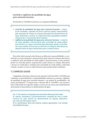 Boas práticas no abastecimento de água: procedimentos para a minimização de riscos à saúde
17Secretaria de Vigilância em Saúde
Controle e vigilância da qualidade da água
para consumo humano
Na Portaria no
518/2004 encontram-se as seguintes definições:
•	 controle da qualidade da água para consumo humano – conjun-
to de atividades, exercidas de forma contínua pelo(s) responsável(is)
pela operação de sistema ou solução alternativa de abastecimento de
água, destinadas a verificar se a água fornecida à população é potável,
assegurando a manutenção desta condição.
•	 vigilância da qualidade da água para consumo humano – conjunto
de ações adotadas continuamente pela autoridade de saúde pública
para verificar se a água consumida pela população atende a esta Nor-
ma e para avaliar os riscos que os sistemas e as soluções alternativas de
abastecimento de água representam para a saúde humana.
Para efeito deste manual, cabe destacar as diferentes responsabilidades: o con-
trole deve ser exercido pelo(s) responsável(is) pelo sistema ou solução alternativa;
a vigilância, pela autoridade de saúde pública. Simetricamente, as boas práticas
devem ser exercidas pelo(s) responsável(is) pelo sistema ou solução alternativa
e devem ser verificadas e avaliadas pela autoridade de saúde pública, sobretudo
visando a avaliar os riscos à saúde humana representados pelas instalações.
1.2 Marcos legais
A legislação central que referencia este manual é a Portaria MS no
518/2004, que
“estabelece os procedimentos e responsabilidades relativos ao controle e vigilância
da qualidade da água para consumo humano e seu padrão de potabilidade e dá
outras providências”. A relação entre a Portaria MS no
518/2004 e este manual é
mais evidenciada nos seguintes artigos e incisos, do seu anexo, que explicitamente
mencionam as boas práticas no abastecimento de água:
Art. 7o
São deveres e obrigações das Secretarias Municipais de Saúde:
IV. efetuar, sistemática e permanentemente, avaliação de risco à saúde
humana de cada sistema de abastecimento ou solução alternativa,
por meio de informações sobre:
b) as características físicas dos sistemas, práticas operacionais e de controle
da qualidade da água;
 