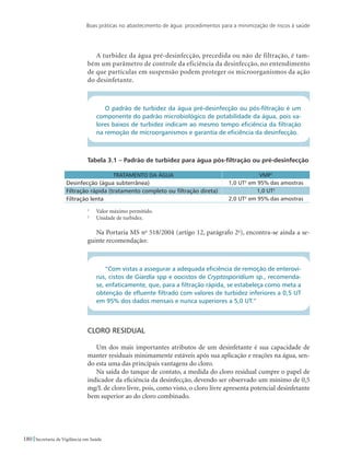 Boas práticas no abastecimento de água: procedimentos para a minimização de riscos à saúde
180 Secretaria de Vigilância em Saúde
A turbidez da água pré-desinfecção, precedida ou não de filtração, é tam-
bém um parâmetro de controle da eficiência da desinfecção, no entendimento
de que partículas em suspensão podem proteger os microorganismos da ação
do desinfetante.
O padrão de turbidez da água pré-desinfecção ou pós-filtração é um
componente do padrão microbiológico de potabilidade da água, pois va-
lores baixos de turbidez indicam ao mesmo tempo eficiência da filtração
na remoção de microorganismos e garantia de eficiência da desinfecção.
Tabela 3.1 – Padrão de turbidez para água pós-filtração ou pré-desinfecção
TRATAMENTO DA ÁGUA VMP1
Desinfecção (água subterrânea) 1,0 UT2
em 95% das amostras
Filtração rápida (tratamento completo ou filtração direta) 1,0 UT2
Filtração lenta 2,0 UT2
em 95% das amostras
1
	 Valor máximo permitido.
2
	 Unidade de turbidez.
Na Portaria MS no
518/2004 (artigo 12, parágrafo 2o
), encontra-se ainda a se-
guinte recomendação:
“Com vistas a assegurar a adequada eficiência de remoção de enteroví-
rus, cistos de Giardia spp e oocistos de Cryptosporidium sp., recomenda-
se, enfaticamente, que, para a filtração rápida, se estabeleça como meta a
obtenção de efluente filtrado com valores de turbidez inferiores a 0,5 UT
em 95% dos dados mensais e nunca superiores a 5,0 UT.”
Cloro residual
Um dos mais importantes atributos de um desinfetante é sua capacidade de
manter residuais minimamente estáveis após sua aplicação e reações na água, sen-
do esta uma das principais vantagens do cloro.
Na saída do tanque de contato, a medida do cloro residual cumpre o papel de
indicador da eficiência da desinfecção, devendo ser observado um mínimo de 0,5
mg/L de cloro livre, pois, como visto, o cloro livre apresenta potencial desinfetante
bem superior ao do cloro combinado.
 