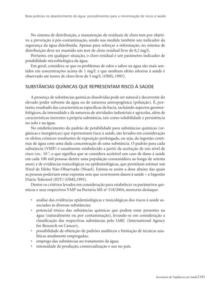 Boas práticas no abastecimento de água: procedimentos para a minimização de riscos à saúde
181Secretaria de Vigilância em Saúde
No sistema de distribuição, a manutenção de residuais de cloro tem por objeti-
vo a prevenção à pós-contaminação, sendo sua medida também um indicador da
segurança da água distribuída. Apenas para reforçar a informação, no sistema de
distribuição deve ser mantido um teor de cloro residual livre de 0,2 mg/L.
Portanto, em qualquer situação, o cloro residual é um parâmetro indicador de
potabilidade microbiológica da água.
Em geral, considera-se que os problemas de odor e sabor na água são mais sen-
tidos em concentrações acima de 1 mg/L e que nenhum efeito adverso à saúde é
observado até teores de cloro livre de 5 mg/L (OMS, 1995).
Substâncias químicas que representam risco à saúde
A presença de substâncias químicas dissolvidas pode ser natural e decorrente do
elevado poder solvente da água ou de natureza antropogênica (poluição). É, por-
tanto, resultado das características específicas da bacia, incluindo aspectos geomor-
fológicos, da intensidade e da natureza de atividades industriais e agrícolas, além de
características inerentes à própria substância, tais como solubilidade e persistência
no solo e na água.
No estabelecimento do padrão de potabilidade para substâncias químicas (or-
gânicas e inorgânicas) que representam risco à saúde, são levados em consideração
os efeitos crônicos resultantes de exposição prolongada, ou seja, da ingestão contí-
nua de água com uma dada concentração de uma substância. O padrão para cada
substância (VMP) é usualmente estabelecido a partir da aceitação de um nível de
risco (ex.: 10-5
, o que significa que se considera aceitável um caso de dano à saúde
em cada 100 mil pessoas dentre uma população consumidora ao longo de setenta
anos) e de evidências toxicológicas ou epidemiológicas, que permitam estimar um
Nível de Efeito Não Observado (Noael). Estima-se assim a dose abaixo das quais
as pessoas poderiam estar expostas sem que ocorressem danos à saúde – a Ingestão
Diária Tolerável (IDT) (OMS,1995).
Dentre os critérios levados em consideração para estabelecer os parâmetros quí-
micos e seus respectivos VMP na Portaria MS no
518/2004, merecem destaque:
•	 análise das evidências epidemiológicas e toxicológicas dos riscos à saúde as-
sociados às diversas substâncias;
•	 potencial tóxico das substâncias químicas que podem estar presentes na
água (naturalmente ou por contaminação), levando-se em consideração a
classificação das respectivas substâncias pelo IARC (International Agency
for Research on Cancer);
•	 possibilidade de obtenção de padrões analíticos e limitação de técnicas ana-
líticas atualmente empregadas;
•	 emprego das substâncias no tratamento da água;
•	 intensidade de produção, comercialização e uso no país.
 