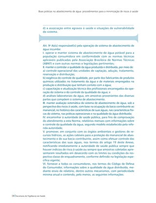 Boas práticas no abastecimento de água: procedimentos para a minimização de riscos à saúde
18 Secretaria de Vigilância em Saúde
...................................................................................................................
d) a associação entre agravos à saúde e situações de vulnerabilidade
do sistema.
Art. 9o
Ao(s) responsável(is) pela operação de sistema de abastecimento de
água incumbe:
I. operar e manter sistema de abastecimento de água potável para a
população consumidora em conformidade com as normas técnicas
aplicáveis publicadas pela Associação Brasileira de Normas Técnicas
(ABNT) e com outras normas e legislações pertinentes;
II. manter e controlar a qualidade da água produzida e distribuída, por meio de:
a) controle operacional das unidades de captação, adução, tratamento,
reservação e distribuição;
b) exigência do controle de qualidade, por parte dos fabricantes de produtos
químicos utilizados no tratamento da água e de materiais empregados na
produção e distribuição que tenham contato com a água;
c) capacitação e atualização técnica dos profissionais encarregados da ope-
ração do sistema e do controle da qualidade da água; e
d) análises laboratoriais da água, em amostras provenientes das diversas
partes que compõem o sistema de abastecimento.
III. manter avaliação sistemática do sistema de abastecimento de água, sob a
perspectiva dos riscos à saúde, com base na ocupação da bacia contribuinte ao
manancial, no histórico das características de suas águas, nas características físi-
cas do sistema, nas práticas operacionais e na qualidade da água distribuída;
IV. encaminhar à autoridade de saúde pública, para fins de comprovação
do atendimento a esta Norma, relatórios mensais com informações sobre
o controle da qualidade da água, segundo modelo estabelecido pela refe-
rida autoridade;
V. promover, em conjunto com os órgãos ambientais e gestores de re-
cursos hídricos, as ações cabíveis para a proteção do manancial de abas-
tecimento e de sua bacia contribuinte, assim como efetuar controle das
características das suas águas, nos termos do artigo 19 deste Anexo,
notificando imediatamente a autoridade de saúde pública sempre que
houver indícios de risco à saúde ou sempre que amostras coletadas apre-
sentarem resultados em desacordo com os limites ou condições da res-
pectiva classe de enquadramento, conforme definido na legislação espe-
cífica vigente;
VI. fornecer a todos os consumidores, nos termos do Código de Defesa
do Consumidor, informações sobre a qualidade da água distribuída, me-
diante envio de relatório, dentre outros mecanismos, com periodicidade
mínima anual e contendo, pelo menos, as seguintes informações:
 