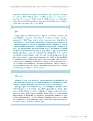Boas práticas no abastecimento de água: procedimentos para a minimização de riscos à saúde
191Secretaria de Vigilância em Saúde
estética e componente do padrão de aceitação para consumo. Entretan-
to, a cor resultante da presença de substâncias orgânicas pode indicar a
existência de precursores de formação de trihalometanos, um subproduto
tóxico da cloração. Cor elevada no sistema de distribuição pode ainda con-
tribuir para o consumo do cloro residual.
pH
O pH (potencial hidrogeniônico) da água é a medida da atividade dos
íons hidrogênio e expressa a intensidade de condições ácidas (pH  7,0) ou
alcalinas (pH  7,0). Águas naturais tendem a apresentar um pH próximo da
neutralidade, em razão da sua capacidade de tamponamento. Entretanto, as
próprias características do solo, a presença de ácidos húmicos (cor intensa)
ou uma atividade fotossintética intensa podem contribuir para a elevação ou
para a redução natural do pH. O valor do pH influi na solubilidade de diversas
substâncias, na forma em que estas se apresentam na água e em sua toxi-
cidade. Além disso, o pH é um parâmetro-chave de controle do processo de
coagulação, fundamental para o bom desempenho de todo o processo de tra-
tamento da água, e a cada água corresponderá um pH ótimo de coagulação.
O condicionamento final da água após o tratamento pode exigir também a
correção do pH para evitar problemas de corrosão. Mais importante, o pH é
um parâmetro fundamental de controle da desinfecção, e em pH elevado a
cloração perde eficiência. Na Portaria MS no
518/2004 recomenda-se o forne-
cimento de água em pH na faixa de 6,0-9,5.
Cloretos
Cloretos podem estar presentes naturalmente em águas salobras, ou
como resultado de poluição por efluentes industriais ou domésticos, cons-
tituindo, portanto, indicador auxiliar de poluição ou contaminação.
Em águas para consumo humano, a concentração de cloretos está di-
retamente associada à alteração de sabor e, portanto, à aceitação para
consumo. Os cloretos presentes na água que alteram sabor são, princi-
palmente, os de sódio, os de potássio e os de cálcio, em concentrações
superiores a 200-300 mg/L. No padrão de potabilidade brasileiro, o valor
máximo permitido é de 250 mg/L. Cloretos não são removidos por proces-
sos convencionais de tratamento, sendo necessários processos especiais,
tais como osmose reversa ou eletrodiálise.
 
