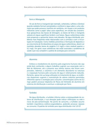 Boas práticas no abastecimento de água: procedimentos para a minimização de riscos à saúde
192 Secretaria de Vigilância em Saúde
Ferro e Manganês
Os sais de ferro e manganês (por exemplo, carbonatos, sulfetos e cloretos)
quando oxidados formam precipitados e conferem à água sabor e uma colo-
ração que pode provocar manchas em sanitários, em roupas e em produtos
industriais como o papel. Salvo casos específicos, em virtude das caracterís-
ticas geoquímicas das bacias de drenagem, os teores de ferro e manganês
solúveis em águas superficiais tendem a ser baixos. Águas subterrâneas estão
mais propensas a apresentar teores mais elevados. Na água distribuída, pro-
blemas mais freqüentes estão relacionados com a corrosão e com a incrus-
tação em tubulações. Como medidas preventivas à formação de depósitos e
ao crescimento de ferrobactérias em poços de águas subterrâneas, devem ser
mantidos elevados teores de oxigênio (2 mg/L) e cloro residual superior a
0,2 mg/L. Em geral, essas substâncias não estão associadas a problemas de
saúde e por isso compõem o padrão de aceitação para consumo.
Alumínio
Embora o metabolismo do alumínio pelo organismo humano não seja
ainda bem conhecido e alguns trabalhos sugiram sua associação com o
Mal de Alzheimer, até o presente seus efeitos tóxicos não foram com-
provados. Ademais, o alumínio é um elemento abundante na natureza
e a exposição humana pelo consumo de água é relativamente reduzida.
Portanto, apesar de sua larga utilização no tratamento de água, as evidên-
cias disponíveis sugerem a manutenção de valores máximos permitidos
referentes apenas à aceitação para consumo: concentrações acima de 0,2
mg/L podem provocar depósitos de flocos de hidróxido de alumínio em
sistemas de distribuição e acentuar a coloração por ferro.
Turbidez
Na água distribuída, a turbidez informa sobre a estanqueidade do sis-
tema de distribuição, e sua elevação pode indicar infiltrações na rede e
riscos de pós-contaminação. No ponto de consumo, a turbidez assume
também importância estético-organoléptica, podendo provocar rejeição
ao consumo. O padrão de turbidez para água distribuída é de 5,0 UT.
 