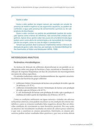 Boas práticas no abastecimento de água: procedimentos para a minimização de riscos à saúde
193Secretaria de Vigilância em Saúde
Gosto e odor
Gosto e odor podem ter origem natural, por exemplo em virtude da
presença de matéria orgânica ou de organismos aquáticos, ou podem ser
conferidos à água pela presença de contaminantes químicos ou de sub-
produtos da desinfecção.
Gosto e odor constam no padrão de potabilidade (padrão de aceita-
ção) apenas como critérios de referência, não constituindo análises obri-
gatórias. Apesar disso, gosto e odor não usuais em uma determinada água
podem servir como alerta de contaminação e de necessidade de investiga-
ção da sua origem, como no caso de algas e cianobactérias.
Sempre que possível, deve-se procurar implementar rotinas e técnicas de
detecção de gosto e odor, descritas, por exemplo, no Standard Methods for
the Examination of Water and Wastewater (APHA, 1998).
Metodologias analíticas
Parâmetros microbiológicos
As técnicas de detecção de coliformes desenvolveram-se em paralelo ao co-
nhecimento sobre esse grupo de bactérias e, hoje, encontram-se baseadas na ve-
rificação de respostas bioquímicas em face do crescimento de microorganismos
em meios de cultura específicos.
Os métodos tradicionais valem-se fundamentalmente das seguintes caracterís-
ticas básicas das bactérias do grupo coliforme:
•	 coliformes (totais): fermentação da lactose com produção de ácido e gás em
24-48 horas a 35-37 o
C;
•	 coliformes termotolerantes (fecais): fermentação da lactose com produção
de ácido e gás em 24 horas a 44-45 o
C;
•	 E. coli: fermentação da lactose com produção de ácido e gás e produção si-
multânea de indol a partir do triptofano em 24 horas a 44-45 o
C.
Como as condições ambientais em águas naturais e tratadas são adversas
às bactérias entéricas, estas podem encontrar-se em condições de estresse me-
tabólico e, para se evitarem resultados falso-negativos, devem-lhes ser ofere-
cidas condições de crescimento as mais favoráveis possíveis. Por essa razão,
as amostras são inicialmente incubadas em meios de cultura pouco seletivos,
o que vem a constituir os ensaios presuntivos. Entretanto, os ensaios pre-
suntivos podem incluir resultados falso-positivos e, por isso, os testes devem
 