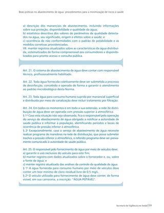 Boas práticas no abastecimento de água: procedimentos para a minimização de riscos à saúde
19Secretaria de Vigilância em Saúde
a) descrição dos mananciais de abastecimento, incluindo informações
sobre sua proteção, disponibilidade e qualidade da água;
b) estatística descritiva dos valores de parâmetros de qualidade detecta-
dos na água, seu significado, origem e efeitos sobre a saúde; e
c) ocorrência de não conformidades com o padrão de potabilidade e as
medidas corretivas providenciadas.
VII. manter registros atualizados sobre as características da água distribuí-
da, sistematizados de forma compreensível aos consumidores e disponibi-
lizados para pronto acesso e consulta pública.
Art. 21. O sistema de abastecimento de água deve contar com responsável
técnico, profissionalmente habilitado.
Art. 22. Toda água fornecida coletivamente deve ser submetida a processo
de desinfecção, concebido e operado de forma a garantir o atendimento
ao padrão microbiológico desta Norma.
Art. 23. Toda água para consumo humano suprida por manancial superficial
e distribuída por meio de canalização deve incluir tratamento por filtração.
Art. 24. Em todos os momentos e em toda a sua extensão, a rede de distri-
buição de água deve ser operada com pressão superior à atmosférica.
§ 1o
Caso esta situação não seja observada, fica o responsável pela operação
do serviço de abastecimento de água obrigado a notificar a autoridade de
saúde pública e informar à população, identificando períodos e locais de
ocorrência de pressão inferior à atmosférica.
§ 2o
Excepcionalmente, caso o serviço de abastecimento de água necessite
realizar programa de manobras na rede de distribuição, que possa submeter
trechos a pressão inferior à atmosférica, o referido programa deve ser previa-
mente comunicado à autoridade de saúde pública.
Art. 25. O responsável pelo fornecimento de água por meio de veículos deve:
a) garantir o uso exclusivo do veículo para este fim;
b) manter registro com dados atualizados sobre o fornecedor e, ou, sobre
a fonte de água; e
c) manter registro atualizado das análises de controle da qualidade da água.
§ 1o
A água fornecida para consumo humano por meio de veículos deve
conter um teor mínimo de cloro residual livre de 0,5 mg/L.
§ 2o
O veículo utilizado para fornecimento de água deve conter, de forma
visível, em sua carroceria, a inscrição: “ÁGUA POTÁVEL”.
 
