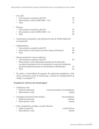 Boas práticas no abastecimento de água: procedimentos para a minimização de riscos à saúde
201Secretaria de Vigilância em Saúde
•	 Cor e pH
•	 Uma amostra na saída de cada ETA	 02
•	 Reservatórios e rede: 62.000/5.000 = 12,4	 13
•	 Total	 15
•	 Fluoreto
•	 Uma amostra na saída de cada ETA	 02
•	 Reservatórios e rede: 62.000/10.000 = 6,2	 07
•	 Total	 09
•	 Cianotoxinas (assumindo a não-detecção de mais de 20.000 células/mL
	 no manancial)	
•	 Trihalometanos
•	 Uma amostra na saída de cada ETA	 02
•	 Reservatórios e rede (pontos de maior tempo de detenção)	 04
•	 Total	 06
•	 Demais parâmetros (exceto radiativos)
•	 Uma amostra na saída de cada ETA	 02
•	 Reservatórios e rede (dispensados quando não for detectado
	 na saída do tratamento e/ou no manancial, à exceção de substâncias
	 que potencialmente possam ser introduzidas na distribuição)	 01
•	 Total	 03
•	 Há ainda a recomendação de pesquisa de organismos patogênicos, entre
outros, enterovírus, cistos de Giardia spp. e oocistos de Cryptosporidium sp
(artigo 11, parágrafo 7o
).
Freqüência mínima de amostragem
•	 Coliformes totais
•	 Saída do tratamento	 4 amostras/semana (recomendação)
•	 Reservatórios e rede	 mensal
•	 Contagem de bactérias heterotróficas	 (recomendação)
•	 Saída do tratamento	 semanal
•	 Reservatórios e rede	 mensal
•	 Cloro residual livre, turbidez, cor, pH e fluoreto
•	 Saída de cada ETA 	 a cada 02 horas
•	 Reservatórios e rede	 mensal
 
