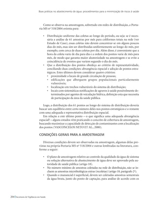Boas práticas no abastecimento de água: procedimentos para a minimização de riscos à saúde
204 Secretaria de Vigilância em Saúde
Como se observa na amostragem, sobretudo em redes de distribuição, a Porta-
ria MS no
518/2004 orienta para:
•	 Distribuição uniforme das coletas ao longo do período, ou seja: se é neces-
sária a análise de 61 amostras por mês para coliformes totais na rede (ver
Estudo de Caso), essas coletas não devem concentrar-se em alguns poucos
dias do mês, mas sim ser distribuídas uniformemente ao longo do mês, por
exemplo, com cerca de duas coletas por dia. Além disso, é conveniente que a
hora da coleta varie de dia para dia e a ordem dos pontos varie de mês para
mês, de modo que garanta maior aleatoriedade na amostragem e se evite a
coincidência de eventos que variem segundo o dia do mês.
•	 Que a distribuição dos pontos obedeça ao critério de representatividade,
conciliando duas condições: abrangência espacial e adoção de pontos estra-
tégicos. Estes últimos devem considerar quatro critérios:
•	 proximidade a locais de grande circulação de pessoas;
•	 edificações que alberguem grupos populacionais particularmente
vulneráveis;
•	 localização em trechos vulneráveis do sistema de distribuição;
•	 locais com sistemáticas notificações de agravos à saúde possivelmente de-
terminados por agentes de veiculação hídrica, definição esta que necessita
de participação da área da saúde pública.
Logo, a distribuição dos 61 pontos ao longo do sistema de distribuição deveria
buscar um equilíbrio entre certo número deles nos pontos estratégicos e o restante
com uma adequada e representativa distribuição espacial.
Em relação a este último ponto – o que significa uma adequada abrangência
espacial? – alguns estudos vêm praticando o conceito de cobertura de amostragem,
buscando maximizar a capacidade de detecção de contaminantes com a localização
dos pontos (VASCONCELOS NETO ET AL., 2000).
Condições gerais para a amostragem
Diversas condições devem ser observadas na amostragem, algumas delas pre-
vistas na própria Portaria MS no
518/2004 e outras lembradas na literatura, con-
forme a seguir:
•	 O plano de amostragem relativo ao controle da qualidade da água de sistema
ou solução alternativa de abastecimento de água deve ser aprovado pela au-
toridade de saúde pública (artigo 18).
•	 No número mínimo de amostras coletadas na rede de distribuição, não se in-
cluem as amostras microbiológicas extras (recoletas) (artigo 18, parágrafo 2o
).
•	 Quando o manancial é superficial, devem ser coletadas amostras semestrais
da água bruta, junto do ponto de captação, para análise de acordo com os
 