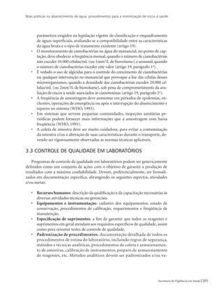 Boas práticas no abastecimento de água: procedimentos para a minimização de riscos à saúde
205Secretaria de Vigilância em Saúde
parâmetros exigidos na legislação vigente de classificação e enquadramento
de águas superficiais, avaliando-se a compatibilidade entre as características
da água bruta e o tipo de tratamento existente (artigo 19).
•	 O monitoramento de cianobactérias na água do manancial, no ponto de cap-
tação, deve obedecer a freqüência mensal, quando o número de cianobactérias
não exceder 10.000 células/mL (ou 1mm3
/L de biovolume),e semanal,quando
o número de cianobactérias exceder este valor (artigo 19, parágrafo 1o
).
•	 É vedado o uso de algicidas para o controle do crescimento de cianobactérias
ou qualquer intervenção no manancial que provoque a lise das células desses
microorganismos, quando a densidade das cianobactérias exceder 20.000 cé-
lulas/mL (ou 2mm3
/L de biovolume), sob pena de comprometimento da ava-
liação de riscos à saúde associados às cianotoxinas (artigo 19, parágrafo 2o
).
•	 A freqüência de amostragem deve aumentar em períodos de epidemias, en-
chentes, operações de emergência ou após a interrupção do abastecimento e
reparos no sistema (WHO, 1993).
•	 Em sistemas que servem pequenas comunidades, inspeções sanitárias pe-
riódicas podem fornecer mais informações que a amostragem com baixa
freqüência (WHO, 1993).
•	 A coleta de amostra deve ser muito cuidadosa, para evitar a contaminação
da amostra e/ou a alteração de suas características durante o transporte, de-
vendo ser rigorosamente observadas as normas técnicas aplicáveis.
3.3 Controle de qualidade em laboratórios
Programas de controle de qualidade em laboratórios podem ser genericamente
definidos como um conjunto de ações com o objetivo de garantir a produção de
resultados com a máxima confiabilidade. Devem, preferencialmente, ser formali-
zados em documentação específica, abrangendo os seguintes aspectos, atividades
e/ou metas:
•	 Recursos humanos: descrição da qualificação e da capacitação necessárias às
diversas atividades técnicas ou gerenciais.
•	 Equipamentos e instrumentação: cadastro dos equipamentos, estado de
conservação, procedimentos de calibração, requerimentos e freqüência de
manutenção.
•	 Especificação de suprimentos: a fim de garantir que todos os reagentes e
suprimentos em geral atendam aos requisitos específicos de qualidade, assim
como para orientar testes de controle de qualidade.
•	 Padronização de procedimentos: documentação detalhada de todos os
procedimentos de rotina do laboratório, incluindo regras de segurança,
métodos e técnicas analíticas, procedimentos de coleta e armazenamen-
to de amostras, calibração de instrumentos, preparo de armazenamento
de reagentes, etc. Métodos analíticos devem ser padronizados e/ou va-
 