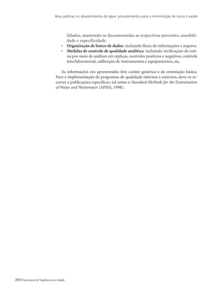 Boas práticas no abastecimento de água: procedimentos para a minimização de riscos à saúde
206 Secretaria de Vigilância em Saúde
lidados, mantendo-se documentadas as respectivas precisões, sensibili-
dade e especificidade.
•	 Organização de banco de dados: incluindo fluxo de informações e arquivo.
•	 Medidas de controle de qualidade analítica: incluindo verificações de roti-
na por meio de análises em réplicas, controles positivos e negativos, controle
interlaboratorial, calibração de instrumentos e equipamentos, etc.
As informações ora apresentadas têm caráter genérico e de orientação básica.
Para a implementação de programas de qualidade internos e externos, deve-se re-
correr a publicações específicas, tal como o Standard Methods for the Examination
of Water and Wastewater (APHA, 1998).
 