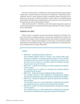 Boas práticas no abastecimento de água: procedimentos para a minimização de riscos à saúde
20 Secretaria de Vigilância em Saúde
Portanto, a Portaria MS no
518/2004, por meio das determinações apresentadas,
enfatiza que a adoção de limites de presença de substâncias e organismos poten-
cialmente nocivos à saúde humana na água consumida, embora necessária, não é
suficiente para garantir a desejável proteção à saúde. Além do acompanhamento
desses limites, procedimentos complementares são essenciais, como a promoção de
boas práticas em todo o abastecimento de água.
Além da Portaria MS no
518/2004, outros instrumentos legais dão suporte ao
conceito de boas práticas no abastecimento de água, podendo ser citados os seguin-
tes, de nível federal:
Normas da ABNT
Dentre outras, as seguintes normas da Associação Brasileira de Normas Téc-
nicas versam sobre concepção, projeto e execução de componentes de sistemas de
abastecimento de água e devem ser rigorosamente observadas nas situações em que
se aplicam. Não se incluem nesta listagem as normas para a determinação analítica
de parâmetros de qualidade da água e nem para procedimentos na rotina laborato-
rial, contudo devem ser sempre observadas.
Projeto
•	 NBR 5626 – Instalações prediais de água fria
	 Fixa condições exigíveis quanto à maneira e aos critérios pelos quais
devem ser projetadas as instalações prediais de água fria, para atender
às exigências técnicas mínimas de higiene, segurança, economia e con-
forto dos usuários. Aplica-se a quaisquer tipos de instalações de água
fria para uso e consumo humano.
•	 NBR 12211 – Estudos de concepção de sistemas públicos de abasteci-
mento de água
	 Fixa condições para os estudos de concepção dos sistemas públicos
de abastecimento de água.
•	 NBR 12212 – Projeto de poço para captação de água subterrânea
	 Fixa condições mínimas a serem obedecidas na elaboração de projetos
de poços para captação de água subterrânea para abastecimento público.
•	 NBR 12213 – Projeto de captação de água de superfície para abasteci-
mento público
	 Fixa condições mínimas a serem obedecidas na elaboração de projetos
de captação de água de superfície para abastecimento público.
•	 NBR 12214 – Projeto de sistema de bombeamento de água para abaste-
cimento público
	 Fixa condições mínimas a serem obedecidas na elaboração de projetos
de sistema de bombeamento de água para abastecimento público.
 