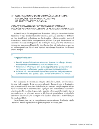 Boas práticas no abastecimento de água: procedimentos para a minimização de riscos à saúde
209Secretaria de Vigilância em Saúde
4.1 Gerenciamento de informações em sistemas
	e soluções alternativas coletivas
	de abastecimento de água
Características físicas e operacionais de sistemas e
soluções alternativas coletivas de abastecimento de água
A caracterização física e operacional de sistemas e soluções alternativas de abas-
tecimento de água é um instrumento valioso de gestão, de identificação de fatores
de risco à saúde e de avaliação de sua distribuição e evolução espacial e temporal.
Para tanto, é essencial que os responsáveis pelos serviços procurem manter um
cadastro o mais detalhado possível das instalações físicas, que deve ser atualizado
sempre que alguma modificação for introduzida. Essa atividade deve ser prevista
na rotina operacional de todos os sistemas ou soluções alternativas de abasteci-
mento de água.
Funções do cadastro
•	 Permitir aos profissionais que atuam nos sistemas ou soluções alterna-
tivas conhecer os detalhes das suas instalações físicas.
•	 Perpetuar as informações para os novos profissionais que assumem os
serviços, por ampliação da equipe ou por eventuais substituições.
•	 Informar tais características à vigilância da qualidade da água para con-
sumo humano, para que esta possa exercer efetivamente sua função.
Para o cadastro de sistemas ou soluções alternativas, não há necessariamen-
te uma padronização. Trata-se, essencialmente, da construção e da atualiza-
ção permanentes de uma base de informações, as mais completas possíveis, de
todo o sistema: desde o manancial e a captação, até o tratamento e o sistema de
distribuição. Na medida do possível, e quando cabível, as informações devem
ser traduzidas em plantas e mapas e, idealmente, guardadas e manipuladas
em meios eletrônicos, por exemplo, com recursos de Sistemas de Informações
Geográficas (SIG).
Naturalmente que, para se cumprirem metas ambiciosas e detalhadas, não há
“fórmulas”. O que segue constitui apenas sugestões de caráter geral.
 