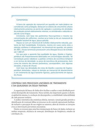 Boas práticas no abastecimento de água: procedimentos para a minimização de riscos à saúde
213Secretaria de Vigilância em Saúde
Comentários:
A bacia de captação do manancial em questão em nada poderia ser
considerada como protegida. Destacam-se vetores de crescimento urbano
relativamente próximos ao ponto de captação e a presença de atividades
de produção animal relativamente intensas, se considerada a reduzida va-
zão do curso d’água.
Entretanto, com base nos parâmetros físico-químicos e mesmo nas
concentrações de coliformes, concluir-se-ia tratar-se de um manancial de
qualidade razoável de água, pouco poluída.
Depara-se com um manancial de turbidez relativamente reduzida, por-
tanto de fácil tratabilidade. Entretanto, mesmo em casos como estes a
atenção cotidiana é indispensável: no manancial em questão, em janeiro
de 2001, chuvas torrenciais provocaram uma elevação brusca da turbidez
até 1.000 UT.
Em que pese a aparente boa qualidade da água, Giardia e Cryptos-
poridium são freqüentemente detectados em concentrações elevadas. Tal
constatação parece obedecer a padrões similares de ocorrência temporal
e em termos de densidade: os picos de ocorrência de protozoários, bem
como da maioria dos demais parâmetros, correspondem, com algumas
exceções, à época de chuvas.
Com base nas densidades de cistos de Giardia e oocistos de Cryptos-
poridium detectadas, requer-se atenção ao manancial de abastecimento
e um tratamento da água bastante rigoroso, particularmente em épocas
de chuvas
Controle dos processos unitários de tratamento 		
e da qualidade da água tratada
A organização de banco de dados deve facilitar a análise o mais detalhada possí-
vel do desempenho do tratamento. Nesse sentido, tão importante quanto à eficiên-
cia global do sistema, é a avaliação do desempenho e a estabilidade/vulnerabilidade
de cada processo unitário.
A análise sistemática das estatísticas diárias, mensais e anuais geradas permite a
identificação de eventuais falhas no processo ou de controle operacional, facilitan-
do inclusive a percepção de sua origem ou natureza, além de orientar as correções
e/ou as intervenções porventura necessárias.
Dentre os recursos para uma boa interpretação do banco de dados, incluem-se:
médias temporais, eficiência de remoção, distribuição de freqüência, estudos de
correlação, etc.
 