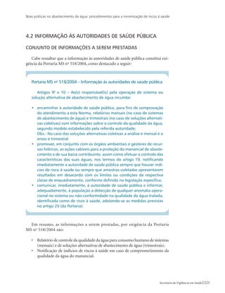 Boas práticas no abastecimento de água: procedimentos para a minimização de riscos à saúde
221Secretaria de Vigilância em Saúde
4.2 Informação às autoridades de saúde pública
Conjunto de informações a serem prestadas
Cabe ressaltar que a informação às autoridades de saúde pública constitui exi-
gência da Portaria MS no
518/2004, como destacado a seguir:
Portaria MS no
518/2004 – Informação às autoridades de saúde pública
Artigos 9o
e 10 – Ao(s) responsável(is) pela operação de sistema ou
solução alternativa de abastecimento de água incumbe:
•	 encaminhar à autoridade de saúde pública, para fins de comprovação
do atendimento a esta Norma, relatórios mensais (no caso de sistemas
de abastecimento de água) e trimestrais (no caso de soluções alternati-
vas coletivas) com informações sobre o controle da qualidade da água,
segundo modelo estabelecido pela referida autoridade;
	 Obs.: No caso das soluções alternativas coletivas a análise é mensal e o
envio é trimestral.
•	 promover, em conjunto com os órgãos ambientais e gestores de recur-
sos hídricos, as ações cabíveis para a proteção do manancial de abaste-
cimento e de sua bacia contribuinte, assim como efetuar o controle das
características das suas águas, nos termos do artigo 19, notificando
imediatamente a autoridade de saúde pública sempre que houver indí-
cios de risco à saúde ou sempre que amostras coletadas apresentarem
resultados em desacordo com os limites ou condições da respectiva
classe de enquadramento, conforme definido na legislação específica;
•	 comunicar, imediatamente, à autoridade de saúde pública e informar,
adequadamente, à população a detecção de qualquer anomalia opera-
cional no sistema ou não-conformidade na qualidade da água tratada,
identificada como de risco à saúde, adotando-se as medidas previstas
no artigo 29 (da Portaria).
Em resumo, as informações a serem prestadas, por exigência da Portaria
MS no
518/2004 são:
•	 Relatório de controle da qualidade da água para consumo humano de sistemas
(mensais) e de soluções alternativas de abastecimento de água (trimestrais).
•	 Notificação de indícios de riscos à saúde em caso de comprometimento da
qualidade da água do manancial.
 