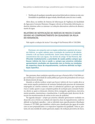 Boas práticas no abastecimento de água: procedimentos para a minimização de riscos à saúde
222 Secretaria de Vigilância em Saúde
•	 Notificação de qualquer anomalia operacional detectada no sistema ou não con-
formidade na qualidade da água tratada, identificada como de risco à saúde.
Além disso, no âmbito do Sistema de Informação de Vigilância da Qualidade
da Água para Consumo Humano (Sisagua), devem ser fornecidas informações ca-
dastrais mínimas sobre os sistemas e as soluções alternativas coletivas de abasteci-
mento de água.
Relatório de notificação de indícios de riscos à saúde
devido ao comprometimento da qualidade da água 	
do manancial
Vale repetir a redação do inciso V do artigo 9o
da Portaria MS no
518/2004:
Promover, em conjunto com os órgãos ambientais e gestores de recur-
sos hídricos, as ações cabíveis para a proteção do manancial de abaste-
cimento e de sua bacia contribuinte, assim como efetuar o controle das
características das suas águas, nos termos do artigo 19 (da Portaria), no-
tificando imediatamente a autoridade de saúde pública sempre que
houver indícios de risco à saúde ou sempre que amostras coletadas
apresentarem resultados em desacordo com os limites ou condições
da respectiva classe de enquadramento, conforme definido na legis-
lação específica.
São, portanto, duas condições específicas em que a Portaria MS no
518/2004 exi-
ge a notificação à autoridade de saúde pública por parte dos prestadores de serviços
de abastecimento de água.
Quando se solicita notificar sempre que houver indícios de risco à saúde, deve-se
estar atento àqueles parâmetros de remoção limitada pelo processo de tratamento
empregado no sistema existente, tanto as substâncias químicas que representam
riscos à saúde, quanto as que compõem padrão de aceitação para consumo huma-
no, dentre as quais se destacam: cloretos, ferro, manganês, agrotóxicos, mercúrio,
metais pesados, cianotoxinas e cianobactérias. A notificação pode decorrer da de-
tecção em monitoramento de rotina ou de casos de acidentes.
Na segunda situação – sempre que amostras coletadas apresentarem resultados em
desacordo com os limites ou condições da respectiva classe de enquadramento, conforme
definido na legislação específica – está se referindo mais especificamente à Resolução
Conama no
357/2005, que estabelece critério para classificação das águas de acordo
com os usos preponderantes e os respectivos requisitos de qualidade. Trata-se, por-
tanto, de uma medida de caráter gerencial, ampla e de avaliação preventiva de riscos.
 