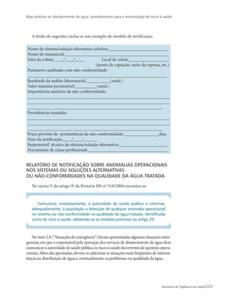 Boas práticas no abastecimento de água: procedimentos para a minimização de riscos à saúde
223Secretaria de Vigilância em Saúde
A título de sugestão, inclui-se um exemplo de modelo de notificação.
Nome do sistema/solução alternativa coletiva:___________________________
Nome do manancial:_______________________________________________
Data da coleta: ____/____/____	 Local de coleta:__________________	
	 (ponto de captação, meio da represa, etc.)
Parâmetro analisado com não-conformidade:
_______________________________________________________________
Resultado da análise laboratorial:___________(unid.)
Valor máximo permissível:__________(unid.)
Importância sanitária da não-conformidade:
________________________________________________________________
________________________________________________________________
_____________________________________________________________
Providências tomadas:
________________________________________________________________
________________________________________________________________
_____________________________________________________________
Prazo previsto de permanência da não-conformidade:________________dias.
Data da notificação:____/____/______
Responsável técnico do sistema/solução alternativa:______________________
Documento de classe profissional:____________________________________
Relatório de notificação sobre anomalias operacionais
nos sistemas ou soluções alternativas 				
ou não-conformidades na qualidade da água tratada
No inciso V do artigo 9o
da Portaria MS no
518/2004 encontra-se:
Comunicar, imediatamente, à autoridade de saúde pública e informar,
adequadamente, à população a detecção de qualquer anomalia operacional
no sistema ou não-conformidade na qualidade da água tratada, identificada
como de risco à saúde, adotando-se as medidas previstas no artigo 29.
Noitem2.8(“Situaçõesdeemergência”)foramapresentadasalgumassituaçõesemer-
genciais em que o responsável pela operação dos serviços de abastecimento de água deve
comunicaràautoridadedesaúdepúblicaosriscosàsaúdedecorrentesdequestõesopera-
cionais.Alémdasapontadas,devem-seadicionarassituaçõesmaisfreqüentesdeintermi-
tência na distribuição de água e,eventualmente,os problemas na qualidade da água.
 