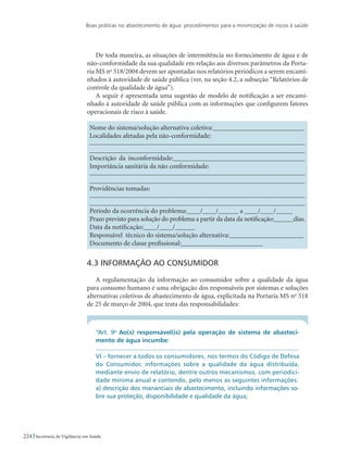 Boas práticas no abastecimento de água: procedimentos para a minimização de riscos à saúde
224 Secretaria de Vigilância em Saúde
De toda maneira, as situações de intermitência no fornecimento de água e de
não-conformidade da sua qualidade em relação aos diversos parâmetros da Porta-
ria MS no
518/2004 devem ser apontadas nos relatórios periódicos a serem encami-
nhados à autoridade de saúde pública (ver, na seção 4.2, a subseção “Relatórios de
controle da qualidade de água”).
A seguir é apresentada uma sugestão de modelo de notificação a ser encami-
nhado à autoridade de saúde pública com as informações que configurem fatores
operacionais de risco à saúde.
Nome do sistema/solução alternativa coletiva:___________________________
Localidades afetadas pela não-conformidade:
_______________________________________________________________
_______________________________________________________________
Descrição da inconformidade:_______________________________________
Importância sanitária da não conformidade:
_______________________________________________________________
_______________________________________________________________
Providências tomadas:
_______________________________________________________________
_______________________________________________________________
Período da ocorrência do problema:____/____/______ a ____/____/_____
Prazo previsto para solução do problema a partir da data da notificação:______dias.
Data da notificação:____/____/______
Responsável técnico do sistema/solução alternativa:______________________
Documento de classe profissional:________________________
4.3 Informação ao consumidor
A regulamentação da informação ao consumidor sobre a qualidade da água
para consumo humano é uma obrigação dos responsáveis por sistemas e soluções
alternativas coletivas de abastecimento de água, explicitada na Portaria MS no
518
de 25 de março de 2004, que trata das responsabilidades:
“Art. 9o
Ao(s) responsável(is) pela operação de sistema de abasteci-
mento de água incumbe:
...................................................................................................................
VI – fornecer a todos os consumidores, nos termos do Código de Defesa
do Consumidor, informações sobre a qualidade da água distribuída,
mediante envio de relatório, dentre outros mecanismos, com periodici-
dade mínima anual e contendo, pelo menos as seguintes informações:
a) descrição dos mananciais de abastecimento, incluindo informações so-
bre sua proteção, disponibilidade e qualidade da água;
 