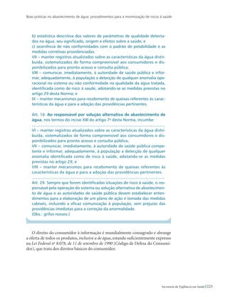 Boas práticas no abastecimento de água: procedimentos para a minimização de riscos à saúde
225Secretaria de Vigilância em Saúde
b) estatística descritiva dos valores de parâmetros de qualidade detecta-
dos na água, seu significado, origem e efeitos sobre a saúde; e
c) ocorrência de não conformidades com o padrão de potabilidade e as
medidas corretivas providenciadas.
VII – manter registros atualizados sobre as características da água distri-
buída, sistematizados de forma compreensível aos consumidores e dis-
ponibilizados para pronto acesso e consulta pública;
VIII – comunicar, imediatamente, à autoridade de saúde pública e infor-
mar, adequadamente, à população a detecção de qualquer anomalia ope-
racional no sistema ou não conformidade na qualidade da água tratada,
identificada como de risco à saúde, adotando-se as medidas previstas no
artigo 29 desta Norma; e
IX – manter mecanismos para recebimento de queixas referentes às carac-
terísticas da água e para a adoção das providências pertinentes.
Art. 10. Ao responsável por solução alternativa de abastecimento de
água, nos termos do inciso XIII do artigo 7o
desta Norma, incumbe:
...................................................................................................................
VI – manter registros atualizados sobre as características da água distri-
buída, sistematizados de forma compreensível aos consumidores e dis-
ponibilizados para pronto acesso e consulta pública;
VII – comunicar, imediatamente, à autoridade de saúde pública compe-
tente e informar, adequadamente, à população a detecção de qualquer
anomalia identificada como de risco à saúde, adotando-se as medidas
previstas no artigo 29; e
VIII – manter mecanismos para recebimento de queixas referentes às
características da água e para a adoção das providências pertinentes.
...................................................................................................................
Art. 29. Sempre que forem identificadas situações de risco à saúde, o res-
ponsável pela operação do sistema ou solução alternativa de abastecimen-
to de água e as autoridades de saúde pública devem estabelecer enten-
dimentos para a elaboração de um plano de ação e tomada das medidas
cabíveis, incluindo a eficaz comunicação á população, sem prejuízo das
providências imediatas para a correção da anormalidade.
(Obs.: grifos nossos.)
O direito do consumidor à informação é mundialmente consagrado e abrange
a oferta de todos os produtos, inclusive a de água, estando suficientemente expresso
na Lei Federal no
8.078, de 11 de setembro de 1990 (Código de Defesa do Consumi-
dor), que trata dos direitos básicos do consumidor.
 