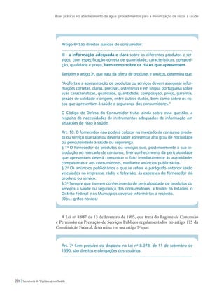 Boas práticas no abastecimento de água: procedimentos para a minimização de riscos à saúde
226 Secretaria de Vigilância em Saúde
Artigo 6o
São direitos básicos do consumidor:
...................................................................................................................
III - a informação adequada e clara sobre os diferentes produtos e ser-
viços, com especificação correta de quantidade, características, composi-
ção, qualidade e preço, bem como sobre os riscos que apresentem.
Também o artigo 3o
, que trata da oferta de produtos e serviços, determina que:
“A oferta e a apresentação de produtos ou serviços devem assegurar infor-
mações corretas, claras, precisas, ostensivas e em língua portuguesa sobre
suas características, qualidade, quantidade, composição, preço, garantia,
prazos de validade e origem, entre outros dados, bem como sobre os ris-
cos que apresentam à saúde e segurança dos consumidores.”
O Código de Defesa do Consumidor trata, ainda sobre essa questão, a
respeito de necessidades de instrumentos adequados de informação em
situações de risco à saúde.
Art. 10. O fornecedor não poderá colocar no mercado de consumo produ-
to ou serviço que sabe ou deveria saber apresentar alto grau de nocividade
ou periculosidade à saúde ou segurança.
§ 1o
O fornecedor de produtos ou serviços que, posteriormente à sua in-
trodução no mercado de consumo, tiver conhecimento da periculosidade
que apresentam deverá comunicar o fato imediatamente às autoridades
competentes e aos consumidores, mediante anúncios publicitários.
§ 2o
Os anúncios publicitários a que se refere o parágrafo anterior serão
veiculados na imprensa, rádio e televisão, às expensas do fornecedor do
produto ou serviço.
§ 3o
Sempre que tiverem conhecimento de periculosidade de produtos ou
serviços à saúde ou segurança dos consumidores, a União, os Estados, o
Distrito Federal e os Municípios deverão informá-los a respeito.
(Obs.: grifos nossos)
A Lei no
8.987 de 13 de fevereiro de 1995, que trata do Regime de Concessão
e Permissão da Prestação de Serviços Públicos regulamentados no artigo 175 da
Constituição Federal, determina em seu artigo 7o
que:
Art. 7o
Sem prejuízo do disposto na Lei no
8.078, de 11 de setembro de
1990, são direitos e obrigações dos usuários:
...................................................................................................................
 