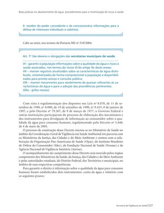 Boas práticas no abastecimento de água: procedimentos para a minimização de riscos à saúde
227Secretaria de Vigilância em Saúde
II. receber do poder concedente e da concessionária informações para a
defesa de interesses individuais e coletivos:
Cabe ao setor, nos termos da Portaria MS no
518/2004:
Art. 7o
São deveres e obrigações das secretarias municipais de saúde:
...................................................................................................................
VI – garantir à população informações sobre a qualidade da água e riscos à
saúde associados, nos termos do inciso VI do artigo 9o deste anexo;
VII – manter registros atualizados sobre as características da água distri-
buída, sistematizados de forma compreensível à população e disponibili-
zados para pronto acesso e consulta pública;
VIII – manter mecanismos para recebimento de queixas referentes às ca-
racterísticas da água e para a adoção das providências pertinentes;
(Obs.: grifos nossos)
Com vista à regulamentação dos dispostos nas Leis no
8.078, de 11 de se-
tembro de 1990, no
8.080, de 19 de setembro de 1990, no
9.433, 8 de janeiro de
1997, e pelo Decreto no
79.367, de 9 de março de 1977, o Governo Federal e
outras instituições participaram do processo de elaboração dos mecanismos e
dos instrumentos para divulgação de informação ao consumidor sobre a qua-
lidade da água para consumo humano, regulamentado pelo Decreto no
5.440,
de 4 de maio de 2005.
O processo de construção desse Decreto iniciou-se no Ministério da Saúde no
âmbito da Coordenação-Geral de Vigilância em Saúde Ambiental em parceria com
os Ministérios da Justiça, das Cidades e do Meio Ambiente e contou com a cola-
boração da Organização Pan-Americana de Saúde (Opas), do Instituto Brasileiro
de Defesa do Consumidor (Idec), da Fundação Nacional de Saúde (Funasa) e da
Agência Nacional de Vigilância Sanitária (Anvisa).
O acompanhamento do cumprimento desse Decreto será exercido pelos órgãos
competentes dos Ministérios da Saúde, da Justiça, das Cidades e do Meio Ambiente
e pelas autoridades estaduais, do Distrito Federal, dos Territórios e municipais, no
âmbito de suas respectivas competências.
Para garantir o direito à informação sobre a qualidade da água para consumo
humano foram estabelecidos dois instrumentos: conta da água e relatório com
os seguintes prazos:
 