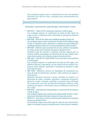 Boas práticas no abastecimento de água: procedimentos para a minimização de riscos à saúde
22 Secretaria de Vigilância em Saúde
	 Fixa condições exigíveis para o recebimento de caixas de poliéster
reforçado com fibra de vidro, utilizadas para armazenamento de
água potável.
Tubulações: assentamento, especificações, desinfecções e testes
•	 NBR 5647 – Tubos de PVC rígido para adutoras e rede de água
	 Fixa condições exigíveis no recebimento de tubos de PVC rígido, de
seção circular, e respectivas juntas, destinados à execução de adutoras
e redes de água.
•	 NBR 5648 – Tubo de PVC rígido para instalações prediais de água fria
	 Fixa condições exigíveis para o recebimento de tubos de PVC rígido de seção
circular, e respectivas juntas, destinados à condução de água potável em
instalações prediais de água fria com aproximadamente 20 graus Celsius.
•	 NBR 5689 – Materiais para revestimento de base asfáltica empregados
em tubos de aço para condução de água de abastecimento
	 Estabelece tipos de materiais e requisitos mínimos exigíveis para os
mesmos quando empregados em revestimento de base asfáltica para
tubos de aço usados na condução de água de abastecimento.
•	 NBR 7665 – Tubo de PVC rígido defofo com junta elástica para adutoras
e rede de água
	 Fixa condições exigíveis no recebimento de tubos de PVC rígido, com
diâmetro externos e equivalente, ao dois tubos de ferro fundido e res-
pectivas juntas elásticas, destinados à execução de adutoras e redes
enterradas de água.
•	 NBR 7968 – Diâmetros normais em tubulações de saneamento nas
áreas de rede de distribuição, adutoras, redes coletoras de esgoto e
interceptores
	 Padroniza diâmetros nominais a serem utilizados no projeto e na
fabricação de tubos, conexões, aparelhos e respectivos acessórios.
Aplica-se a tubos, conexões, aparelhos e acessórios para utilização
em saneamento, nas áreas de rede de distribuição, adutoras, redes
coletoras de esgoto e interceptores para os diâmetros nominais de
50 a 1500.
• 	 NBR 9650 – Verificação da estanqueidade no assentamento de adutoras
e redes de água
	 Fixa condições exigíveis para verificação da estanqueidade durante o assen-
tamento de tubulações destinadas à adução de água sob pressão.
•	 NBR 9797 – Tubo de aço-carbono eletricamente soldado para condução
de água de abastecimento
	 Fixa condições exigíveis para fabricação de tubos de aço-carbono desti-
nados à condução de água de abastecimento, eletricamente soldados.
 