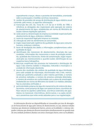 Boas práticas no abastecimento de água: procedimentos para a minimização de riscos à saúde
229Secretaria de Vigilância em Saúde
especialmente crianças, idosos e pacientes de hemodiálise, orientando
sobre as precauções e medidas corretivas necessárias;
II - receber do prestador de serviço de distribuição de água relatório anual
contendo, pelo menos, as seguintes informações:
a) 	transcrição dos arts. 6o, inciso III, e 31 da Lei no
8.078, de 1990, e
referência às obrigações dos responsáveis pela operação do sistema
de abastecimento de água, estabelecidas em norma do Ministério da
Saúde e demais legislações aplicáveis;
b) 	razão social ou denominação da empresa ou entidade responsável pelo
abastecimento de água, endereço e telefone;
c) 	nome do responsável legal pela empresa ou entidade;
d) 	indicação do setor de atendimento ao consumidor;
e) 	órgão responsável pela vigilância da qualidade da água para consumo
humano, endereço e telefone;
f) 	 locais de divulgação dos dados e informações complementares sobre
qualidade da água;
g) 	identificação dos mananciais de abastecimento, descrição das suas
condições, informações dos mecanismos e níveis de proteção existen-
tes, qualidade dos mananciais, fontes de contaminação, órgão respon-
sável pelo seu monitoramento e, quando couber, identificação da sua
respectiva bacia hidrográfica;
h) descrição simplificada dos processos de tratamento e distribuição da
água e dos sistemas isolados e integrados, indicando o município e a
unidade de informação abastecida;
i) 	 resumo dos resultados das análises da qualidade da água distribuída
para cada unidade de informação, discriminados mês a mês, mencio-
nando por parâmetro analisado o valor máximo permitido, o número
de amostras realizadas, o número de amostras anômalas detectadas,
o número de amostras em conformidade com o plano de amostragem
estabelecido em norma do Ministério da Saúde e as medidas adotadas
face às anomalias verificadas; e
j) 	 particularidades próprias da água do manancial ou do sistema de abas-
tecimento, como presença de algas com potencial tóxico, ocorrência de
flúor natural no aqüífero subterrâneo, ocorrência sistemática de agro-
tóxicos no manancial, intermitência, dentre outras, e as ações correti-
vas e preventivas que estão sendo adotadas para a sua regularização.
As informações deverão ser disponibilizadas ao consumidor por área de abrangên-
cia do fornecimento de água pelo sistema de abastecimento, ou seja, sistemas isolados
(sistemas que abastecem isoladamente bairros, setores ou localidades) e sistemas inte-
grados (sistemas que abastecem diversos municípios simultaneamente ou quando mais
de uma unidade produtora abastece um único município, bairro, setor ou localidade).
 