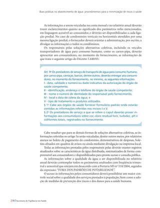 Boas práticas no abastecimento de água: procedimentos para a minimização de riscos à saúde
230 Secretaria de Vigilância em Saúde
As informações a serem veiculadas na conta mensal e no relatório anual deverão
trazer esclarecimentos quanto ao significado dos parâmetros neles mencionados,
em linguagem acessível ao consumidor, e deverão ser disponibilizadas a cada liga-
ção predial. No caso de condomínios verticais ou horizontais atendidos por uma
mesma ligação predial, o fornecedor deverá orientar a administração, por escrito, a
divulgar as informações a todos os condôminos.
Os responsáveis pelas soluções alternativas coletivas, incluindo os veículos
transportadores de água para consumo humano, como os carros-pipa, deverão
apresentar aos consumidores, no momento do fornecimento, as informações de
que trata o seguinte artigo do Decreto 5.440/05:
Art. 9o
Os prestadores de serviço de transporte de água para consumo humano,
por carros-pipa, carroças, barcos, dentre outros, deverão entregar aos consumi-
dores, no momento do fornecimento, no mínimo, as seguintes informações:
I - data, validade e número ou dado indicativo da autorização do órgão de
saúde competente;
II - identificação, endereço e telefone do órgão de saúde competente;
III - nome e número de identidade do responsável pelo fornecimento;
IV - local e data de coleta da água; e
V - tipo de tratamento e produtos utilizados.
§ 1o
Cabe aos órgãos de saúde fornecer formulário padrão onde estarão
contidas as informações referidas nos incisos I a V.
§ 2o
Os prestadores de serviço a que se refere o caput deverão prover in-
formações aos consumidores sobre cor, cloro residual livre, turbidez, pH e
coliformes totais, registrados no fornecimento.
Cabe ressaltar que para as demais formas de soluções alternativas coletivas, as in-
formações referidas no artigo 5o serão veiculadas,dentre outros meios,por relatórios
anexos ao boleto de pagamento do condomínio, demonstrativos de despesas, bole-
tins afixados em quadros de avisos ou ainda mediante divulgação na imprensa local.
Todas as informações prestadas pelos responsáveis pelas deverão manter registros
atualizados sobre as características da água distribuída, sistematizados de forma com-
preensível aos consumidores e disponibilizados para pronto acesso e consulta pública.
As informações sobre a qualidade da água a ser disponibilizada no relatório
anual deverão contemplar todos os parâmetros analisados com freqüência trimes-
tral e semestral que estejam em desacordo com a Portaria MS no
518/2004, seguidos
da expressão: “FORA DOS PADRÕES DE POTABILIDADE”.
O acesso às informações pelos consumidores deverá possibilitar um maior con-
trole social sobre a qualidade dos serviços prestados à população, bem como a ado-
ção de medidas de prevenção dos riscos e dos danos para a saúde humana.
 
