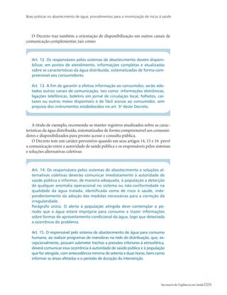 Boas práticas no abastecimento de água: procedimentos para a minimização de riscos à saúde
231Secretaria de Vigilância em Saúde
O Decreto traz também a orientação de disponibilização em outros canais de
comunicação complementar, tais como:
Art. 12. Os responsáveis pelos sistemas de abastecimento devem disponi-
bilizar, em postos de atendimento, informações completas e atualizadas
sobre as características da água distribuída, sistematizadas de forma com-
preensível aos consumidores.
Art. 13. A fim de garantir a efetiva informação ao consumidor, serão ado-
tados outros canais de comunicação, tais como: informações eletrônicas,
ligações telefônicas, boletins em jornal de circulação local, folhetos, car-
tazes ou outros meios disponíveis e de fácil acesso ao consumidor, sem
prejuízo dos instrumentos estabelecidos no art. 5o
deste Decreto.
A título de exemplo, recomenda-se manter registros atualizados sobre as carac-
terísticas da água distribuída, sistematizados de forma compreensível aos consumi-
dores e disponibilizados para pronto acesso e consulta pública.
O Decreto tem um caráter preventivo quando em seus artigos 14, 15 e 16 prevê
a comunicação entre a autoridade de saúde pública e os responsáveis pelos sistemas
e soluções alternativas coletivas:
Art. 14. Os responsáveis pelos sistemas de abastecimento e soluções al-
ternativas coletivas deverão comunicar imediatamente à autoridade de
saúde pública e informar, de maneira adequada, à população a detecção
de qualquer anomalia operacional no sistema ou não-conformidade na
qualidade da água tratada, identificada como de risco à saúde, inde-
pendentemente da adoção das medidas necessárias para a correção da
irregularidade.
Parágrafo único. O alerta à população atingida deve contemplar o pe-
ríodo que a água estará imprópria para consumo e trazer informações
sobre formas de aproveitamento condicional da água, logo que detectada
a ocorrência do problema.
Art. 15. O responsável pelo sistema de abastecimento de água para consumo
humano, ao realizar programas de manobras na rede de distribuição, que, ex-
cepcionalmente, possam submeter trechos a pressões inferiores à atmosférica,
deverá comunicar essa ocorrência à autoridade de saúde pública e à população
que for atingida, com antecedência mínima de setenta e duas horas, bem como
informar as áreas afetadas e o período de duração da intervenção.
 