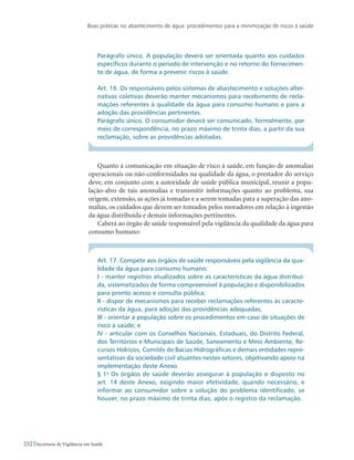Boas práticas no abastecimento de água: procedimentos para a minimização de riscos à saúde
232 Secretaria de Vigilância em Saúde
Parágrafo único. A população deverá ser orientada quanto aos cuidados
específicos durante o período de intervenção e no retorno do fornecimen-
to de água, de forma a prevenir riscos à saúde.
Art. 16. Os responsáveis pelos sistemas de abastecimento e soluções alter-
nativas coletivas deverão manter mecanismos para recebimento de recla-
mações referentes à qualidade da água para consumo humano e para a
adoção das providências pertinentes.
Parágrafo único. O consumidor deverá ser comunicado, formalmente, por
meio de correspondência, no prazo máximo de trinta dias, a partir da sua
reclamação, sobre as providências adotadas.
Quanto à comunicação em situação de risco à saúde, em função de anomalias
operacionais ou não-conformidades na qualidade da água, o prestador do serviço
deve, em conjunto com a autoridade de saúde pública municipal, reunir a popu-
lação-alvo de tais anomalias e transmitir informações quanto ao problema, sua
origem, extensão, as ações já tomadas e a serem tomadas para a superação das ano-
malias, os cuidados que devem ser tomados pelos moradores em relação à ingestão
da água distribuída e demais informações pertinentes.
Caberá ao órgão de saúde responsável pela vigilância da qualidade da água para
consumo humano:
Art. 17. Compete aos órgãos de saúde responsáveis pela vigilância da qua-
lidade da água para consumo humano:
I - manter registros atualizados sobre as características da água distribuí-
da, sistematizados de forma compreensível à população e disponibilizados
para pronto acesso e consulta pública;
II - dispor de mecanismos para receber reclamações referentes às caracte-
rísticas da água, para adoção das providências adequadas;
III - orientar a população sobre os procedimentos em caso de situações de
risco à saúde; e
IV - articular com os Conselhos Nacionais, Estaduais, do Distrito Federal,
dos Territórios e Municipais de Saúde, Saneamento e Meio Ambiente, Re-
cursos Hídricos, Comitês de Bacias Hidrográficas e demais entidades repre-
sentativas da sociedade civil atuantes nestes setores, objetivando apoio na
implementação deste Anexo.
§ 1o
Os órgãos de saúde deverão assegurar à população o disposto no
art. 14 deste Anexo, exigindo maior efetividade, quando necessário, e
informar ao consumidor sobre a solução do problema identificado, se
houver, no prazo máximo de trinta dias, após o registro da reclamação.
 