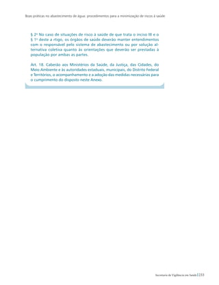 Boas práticas no abastecimento de água: procedimentos para a minimização de riscos à saúde
233Secretaria de Vigilância em Saúde
§ 2o
No caso de situações de risco à saúde de que trata o inciso III e o
§ 1o
deste a rtigo, os órgãos de saúde deverão manter entendimentos
com o responsável pelo sistema de abastecimento ou por solução al-
ternativa coletiva quanto às orientações que deverão ser prestadas à
população por ambas as partes.
Art. 18. Caberão aos Ministérios da Saúde, da Justiça, das Cidades, do
Meio Ambiente e às autoridades estaduais, municipais, do Distrito Federal
e Territórios, o acompanhamento e a adoção das medidas necessárias para
o cumprimento do disposto neste Anexo.
 