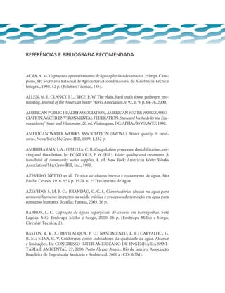 REFERÊNCIAS E BIBLIOGRAFIA RECOMENDADA
ACRA,A. M. Captação e aproveitamento de águas pluviais de estradas. 2a
impr. Cam-
pinas, SP: Secretaria Estadual de Agricultura/Coordenadoria de Assistência Técnica
Integral, 1988. 12 p. (Boletim Técnico, 185).
ALLEN, M. J.; CLANCY, J. L.; RICE, E. W. The plain, hard truth about pathogen mo-
nitoring. Journal of the American Water Works Association, v. 92, n. 9, p. 64-76, 2000.
AMERICAN PUBLIC HEALTHASSOCIATION,AMERICANWATERWORKSASSO-
CIATION,WATER ENVIRONMENTAL FEDERATION. Standard Methods for the Exa-
mination of Water andWastewater.20.ed.Washington,DC:APHA/AWWA/WEF,1998.
AMERICAN WATER WORKS ASSOCIATION (AWWA). Water quality  treat-
ment. Nova York: McGraw-Hill, 1999. 1.232 p.
Amirtharajah, A.; O’Melia, C. R. Coagulation processes: destabilization, mi-
xing and floculation. In: PONTIOUS, F. W. (Ed.). Water quality and treatment. A
handbook of community water supplies. 4. ed. New York: American Water Works
Association/MacGraw Hill, Inc., 1990.
Azevedo Netto et al. Técnica de abastecimento e tratamento de água. São
Paulo: Cetesb, 1976. 951 p. 1979. v. 2: Tratamento de água.
AZEVEDO, S. M. F. O.; BRANDÃO, C. C. S. Cianobactérias tóxicas na água para
consumo humano: impactos na saúde pública e processos de remoção em água para
consumo humano. Brasília: Funasa, 2003. 56 p.
BARROS, L. C. Captação de águas superficiais de chuvas em barraginhas. Sete
Lagoas, MG: Embrapa Milho e Sorgo, 2000. 16 p. (Embrapa Milho e Sorgo.
Circular Técnica, 2).
BASTOS, R. K. X.; BEVILACQUA, P. D.; NASCIMENTO, L. E.; CARVALHO, G.
R. M.; SILVA, C. V. Coliformes como indicadores da qualidade da água. Alcance
e limitações. In: CONGRESSO INTER-AMERICANO DE ENGENHARIA SANI-
TÁRIA E AMBIENTAL, 27, 2000, Porto Alegre. Anais... Rio de Janeiro: Associação
Brasileira de Engenharia Sanitária e Ambiental, 2000 a (CD-ROM).
 