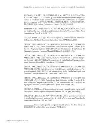 Boas práticas no abastecimento de água: procedimentos para a minimização de riscos à saúde
236 Secretaria de Vigilância em Saúde
Bastos, R. K. X.; Heller, L.; Vieira, M. B. M.; Brito, L. A.; Bevilacqua,
P. D.; Nascimento, L. E. Giardia sp. cysts and Cryptosporidium spp. oocysts dy-
namics in Southeast Brazil: occurrence in surface water and removal in water tre-
atment processes. In: INTERNATIONAL SYMPOSIUM ON WATERBORNE PA-
THOGENS, 2002, Lisbon. Proceedings... Denver, Co: AWWA, 2002.
Bellamy, W. D.; Silverman, G. P.; Hendricks, D. W.; Logsdon, G. S. Re-
moving Giardia cysts with slow sand filtration. Journal of American Water Works
Association, v. 77, n. 2, p. 52-60, 1985.
CÁRITAS BRASILEIRA. Água de chuva: o segredo da convivência com o semi-ári-
do brasileiro. São Paulo: Comissão Pastoral da Terra, FIAN/Brasil, 2001.
CENTRO PANAMERICANO DE INGENIERÍA SANITARIA Y CIENCIAS DEL
AMBIENTE (CEPIS). Ciclo: Tratamiento, Serie: Filtración rapida. Criterios de se-
lección. (Programa Regional HPE/OPS/CEPI de Mejoramiento de La Calidad del
Agua para Consumo Humano, Manual II.) Lima, Peru: CEPIS, 1992.
CENTRO PANAMERICANO DE INGENIERÍA SANITARIA Y CIENCIAS DEL
AMBIENTE (CEPIS). Ciclo: Tratamiento, Serie: Filtración rapida. Teoria. (Progra-
ma Regional HPE/OPS/CEPI de Mejoramiento de La Calidad del Agua para Con-
sumo Humano, Manual III). Lima, Peru: CEPIS, 1992.
CENTRO PANAMERICANO DE INGENIERÍA SANITARIA Y CIENCIAS DEL
AMBIENTE (CEPIS). Ciclo: Tratamiento, Serie: Filtración rapida. Evaluación. (Pro-
grama Regional HPE/OPS/CEPI de Mejoramiento de La Calidad del Agua para
Consumo Humano, Manual IV). Lima, Peru: CEPIS, 1992.
CENTRO PANAMERICANO DE INGENIERÍA SANITARIA Y CIENCIAS DEL
AMBIENTE (CEPIS). Ciclo: Tratamiento, Serie: Filtración rapida. Criterios de di-
seño. (Programa Regional HPE/OPS/CEPI de Mejoramiento de La Calidad del
Agua para Consumo Humano, Manual V). Lima, Peru: CEPIS, 1992.
CHORUS, I.; BARTRAM, J. Toxic cyanobacteria in water: a guide to their public health
consequences, monitoring and management. London: E FN Spon, 1999. 416 p.
Cleasby, J. L. Filtration. In: PONTIOUS, F. W. (Ed.). Water quality and treatment.
A handbook of community water supplies. 4. ed. New York: American Water Works
Association/MacGraw Hill, Inc., 1990.
__________. Source water quality and pretreatment options for slow filters. In:
LOGSDON, G. S. (Ed.). Slow sand filtration. ASCE, 1991.
 