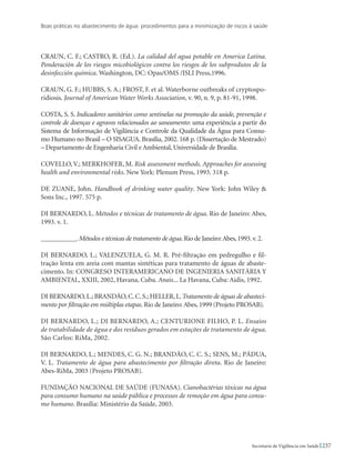 Boas práticas no abastecimento de água: procedimentos para a minimização de riscos à saúde
237Secretaria de Vigilância em Saúde
CRAUN, C. F.; CASTRO, R. (Ed.). La calidad del agua potable en America Latina.
Ponderación de los riesgos micobiológicos contra los riesgos de los subprodutos de la
desinfección química. Washington, DC: Opas/OMS /ISLI Press,1996.
CRAUN, G. F.; HUBBS, S. A.; FROST, F. et al. Waterborne outbreaks of cryptospo-
ridiosis. Journal of American Water Works Association, v. 90, n. 9, p. 81-91, 1998.
COSTA, S. S. Indicadores sanitários como sentinelas na promoção da saúde, prevenção e
controle de doenças e agravos relacionados ao saneamento: uma experiência a partir do
Sistema de Informação de Vigilância e Controle da Qualidade da Água para Consu-
mo Humano no Brasil – O Sisagua. Brasília, 2002. 168 p. (Dissertação de Mestrado)
– Departamento de Engenharia Civil e Ambiental, Universidade de Brasília.
COVELLO,V.; Merkhofer, M. Risk assessment methods. Approaches for assessing
health and environmental risks. New York: Plenum Press, 1993. 318 p.
DE ZUANE, John. Handbook of drinking water quality. New York: John Wiley 
Sons Inc., 1997. 575 p.
Di Bernardo, L. Métodos e técnicas de tratamento de água. Rio de Janeiro: Abes,
1993. v. 1.
___________.Métodos e técnicas de tratamento de água.Rio de Janeiro:Abes,1993.v.2.
Di Bernardo, L.; Valenzuela, G. M. R. Pré-filtração em pedregulho e fil-
tração lenta em areia com mantas sintéticas para tratamento de águas de abaste-
cimento. In: CONGRESO INTERAMERICANO DE INGENIERIA SANITÁRIA Y
AMBIENTAL, XXIII, 2002, Havana, Cuba. Anais... La Havana, Cuba: Aidis, 1992.
Di Bernardo,L.; Brandão,C.C.S.; Heller,L.Tratamento de águas de abasteci-
mento por filtração em múltiplas etapas. Rio de Janeiro: Abes, 1999 (Projeto PROSAB).
Di Bernardo, L.; Di Bernardo, A.; CENTURIONE FILHO, P. L. Ensaios
de tratabilidade de água e dos resíduos gerados em estações de tratamento de água.
São Carlos: RiMa, 2002.
Di Bernardo, L.; Mendes, C. G. N.; Brandão, C. C. S.; Sens, M.; Pádua,
V. L. Tratamento de água para abastecimento por filtração direta. Rio de Janeiro:
Abes-RiMa, 2003 (Projeto PROSAB).
FUNDAÇÃO NACIONAL DE SAÚDE (FUNASA). Cianobactérias tóxicas na água
para consumo humano na saúde pública e processos de remoção em água para consu-
mo humano. Brasília: Ministério da Saúde, 2003.
 