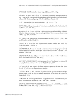 Boas práticas no abastecimento de água: procedimentos para a minimização de riscos à saúde
238 Secretaria de Vigilância em Saúde
GARCEZ, L. N. Hidrologia. São Paulo: Edgard Blücher, 1967. 249 p.
HADDAD FILHO, E.; REGINA, S. M. A eficiência potencial de processos convencio-
nais e especiais de tratamento de água para a remoção de parâmetros ligados à agri-
cultura. Belo Horizonte: Epamig, 1993. 36 p. (Boletim Técnico 41).
Ives, K. J. Rapid filtration. Water Research. v. 4, p. 201-223, 1970.
Kawamura, S. Integrated design of water treatment facilities. New York: John Wi-
ley  Sons, Inc., 1991. 658 p.
KNUDTSON, M. L.; HARTMAN, P. A. Routine procedures for isolation and iden-
tification of enterococci and streptococci. Applied and Environmental Microbiology,
v. 58, n. 9, p. 3027-3031, 1992.
Letterman, R. D. Operation and maintenance. In: LOGSDON, G. S. (Ed.). Slow
sand filtration. ASCE, EUA. 1991.
LINSLEY, R. K; FRANZINI, J. B. Engenharia de recursos hídricos. São Paulo: Mc-
Graw-Hill/Edusp. 1978. 798 p.
LOEWENTHAL, R. E. et al. Stasoft – an interactive computer program for sof-
tening and stabilization of municipal waters. Pretoria: Water Research Com-
mission, 1988. 47 p.
LOEWENTHAL, R. E. et al. Softening and stabilization of municipal waters. Pretoria:
Water Research Commission, 1986. 178 p.
Mouchet,P.; Bonnélye,V.Solving algae problems: French expertise and world-
wide applications. J. Water SRT – Aqua. 47(3): 125-141, 1998.
OLIVEIRA, W. E. et al. Técnica de abastecimento e tratamento de água. São Paulo:
Cetesb, 1976. 549 p. v. 1: Abastecimento de água.
OLIVEIRA, M. R. Q. et al. A história da fluoretação das águas de abastecimento pú-
blico no Brasil: o caso do Distrito Federal. Monografia da Faculdade de Ciências da
Saúde, UnB, 1997.
O’Melia, C. R. Particles, pretreatment, and performance in water filtration. Jour-
nal of Environmental Engineering, v. 111, n. 6, p. 874 - 890, 1985.
ORGANIZACIÓN MUNDIAL DE LA SALUD.Guías para la calidad del agua potable.
2. ed. Genebra: OMS, 1995. 195 p. v. 1: Recomendaciones.
 
