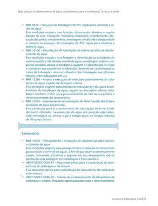 Boas práticas no abastecimento de água: procedimentos para a minimização de riscos à saúde
23Secretaria de Vigilância em Saúde
•	 NBR 9822 – Execução de tubulações de PVC rígido para adutoras e re-
des de água
	 Fixa condições exigíveis para locação, demarcação, abertura e regula-
rização da vala, transporte, manuseio, disposição, assentamento, exe-
cução das juntas, envolvimento, ancoragem, ensaios de estanqueidade
e reaterro na execução de tubulações de PVC rígido para adutoras e
redes de água.
•	 NBR 10156 – Desinfecção de tubulações de sistema público de abaste-
cimento de água
	 Fixa condições exigíveis para lavagem e desinfecção de tubulações de
sistemas públicos de abastecimento de água, usando gás cloro ou com-
postos clorados. Aplica-se também à lavagem e à desinfecção de peças
e acessórios que completam a tubulação, devendo ser considerados os
casos de tubulações recém-construídas, das tubulações que sofreram
reparos e das tubulações em uso.
•	 NBR 12266 – Projeto e execução de valas para assentamento de tubu-
lações de água, esgoto ou drenagem urbana
	 Fixa condições exigíveis para projetos de execução de valas para assen-
tamento de tubulações de água, esgoto ou drenagem urbana. Esta-
belece também critério para posicionamento de vala na via pública e
dimensionamento do escoramento.
•	 NBR 12595 – Assentamento de tubulações de ferro fundido dúctil para
condução de água sob pressão
	 Fixa condições para o assentamento de tubulações de ferro fundi-
do dúctil utilizadas na condução de água sob pressão enterradas,
semi-enterradas ou aéreas e para temperatura de serviço máxima
de 90 graus Celsius.
Laboratórios
•	 NBR 13035 – Planejamento e instalação de laboratórios para análises
e controle de água
	 Fixa condições exigíveis para planejamento e instalação de laboratórios
para análises e controle de águas, a fim de que sejam economicamente
viáveis, funcionais, eficientes e seguros em seu desempenho sob os
pontos de vista biológico, microbiológico e físico-químico.
•	 ABNT ISO/IEC GUIA 25 – Requisitos gerais para a capacitação de labo-
ratórios de calibração e de ensaios
	 Fixa requisitos gerais para capacitação de laboratórios de calibração
e de ensaios.
•	 ABNT ISO/IEC GUIA 58 – Sistema de credenciamento de laboratórios de
calibração e ensaios. Requisitos gerais para operação e reconhecimento
 