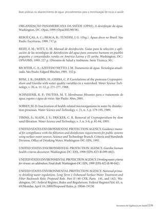 Boas práticas no abastecimento de água: procedimentos para a minimização de riscos à saúde
239Secretaria de Vigilância em Saúde
ORGANIZAÇÃO PANAMERICANA DA SAÚDE (OPAS). A desinfecção da água.
Washington, DC: Opas, 1999 (Opas/HE/99/38).
REBOUÇAS, A. C.; BRAGA, B.; TUNDISI, J. G. (Org.). Águas doces no Brasil. São
Paulo: Escrituras, 1999. 717 p.
REIFF, F. M.; WITT, V. M. Manual de desinfección. Guías para la selección y apli-
cación de las tecnologías de desinfección del agua para consumo humano en pueblos
pequeños y comunidades rurales en América Latina y El caribe. Washington, DC.:
OPS/OMS, 1995. 227 p. (División de Salud y Ambiente. Serie Técnica, 30).
RICHTER, C. A.; AZEVEDO NETTO, J. M. Tratamento de água. Tecnologia atuali-
zada. São Paulo: Edgard Blücher, 1991. 332 p.
ROSE, J. B.; DARBIN, H.; GERBA, C. P. Correlations of the protozoa Cryptospori-
dium and Giardia with water quality variables in a watershed. Water Science Tech-
nology, v. 20, n. 11-12, p. 271-277, 1988.
Schneider, r. p.; Tsutiya, m. t. Membranas filtrantes para o tratamento de
água, esgotos e água de reúso. São Paulo: Abes, 2001.
SOBSEY, M. D. Inactivation of health-related microorganisms in water by disinfec-
tion processes. Water Science and Technology, v. 21, n. 3, p. 179-195, 1989.
Timms, S.; Slade, J. S.; Fricker, C. R. Removal of Cryptosporidium by slow
sand filtration. Water Science and Technology, v. 3, n. 5-6, p. 81-84, 1995.
UNITED STATES ENVIRONMENTAL PROTECTION AGENCY. Guidance manu-
al for comppliance with the filtration and disinfection requirements for public systems
using surface water sources. Science and Technology Branch. Criteria and Standards
Division. Office of Drinking Water. Washington-DC: EPA, 1991.
UNITED STATES ENVIRONMENTAL PROTECTION AGENCY. Giardia human
health criteria document. Washington-DC: EPA, 1998 (EPA-823-R-099-002).
UNITEDSTATESENVIRONMENTALPROTECTIONAGENCY.Drinkingwatercriteria
for viruses: an addendum.Final draft.Washington-DC:EPA,1999 (EPA-822-R-98-042).
UNITED STATES ENVIRONMENTAL PROTECTION AGENCY. National prima-
ry drinking water regulations. Long Term 1-Enhanced Surface Water Treatment and
Filter Backwash Rule; Proposed Rule. Part II (40 CFR, Parts 141, and 142). Wa-
shington, DC: Federal Register, Rules and Regulations. Federal Register/Vol. 65, n.
69/Monday, April 10, 2000/Proposed Rules, p. 19046-19150.
 