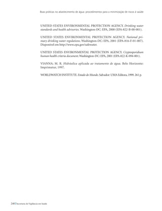 Boas práticas no abastecimento de água: procedimentos para a minimização de riscos à saúde
240 Secretaria de Vigilância em Saúde
UNITED STATES ENVIRONMENTAL PROTECTION AGENCY. Drinking water
standards and health advisories. Washington-DC: EPA, 2000 (EPA-822-B-00-001).
UNITED STATES ENVIRONMENTAL PROTECTION AGENCY. National pri-
mary drinking water regulations. Washington-DC: EPA, 2001 (EPA-816-F-01-007).
Disponível em http://www.epa.gov/safewater.
UNITED STATES ENVIRONMENTAL PROTECTION AGENCY. Cryptosporidium
human health criteria document.Washington-DC: EPA, 2001 (EPA-822-K-094-001).
VIANNA; M. R. Hidráulica aplicada ao tratamento de água. Belo Horizonte:
Imprimatur, 1997.
WORLDWATCH INSTITUTE.Estado do Mundo.Salvador: UMA Editora,1999.261 p.
 