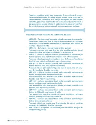 Boas práticas no abastecimento de água: procedimentos para a minimização de riscos à saúde
24 Secretaria de Vigilância em Saúde
	 Estabelece requisitos gerais para a operação de um sistema de creden-
ciamento de laboratórios de calibração e/ou ensaios, de tal modo que os
credenciamentos concedidos, e os serviços abrangidos por estes creden-
ciamentos, possam ser reconhecidos em nível nacional ou internacional, e
o organismo que opera o sistema de credenciamento possa ser reconheci-
do, em nível nacional ou internacional, como competente e confiável.
Produtos químicos utilizados no tratamento da água
•	 NBR 6471 – Cal virgem e cal hidratada: retirada e preparação de amostra
	 Determina o modo pelo qual se deve proceder para retirar e preparar
amostra de cal hidratada a ser remetida ao laboratório para ensaios de
controle e de recebimento.
•	 NBR 6473 – Cal virgem e cal hidratada: análise química
	 Prescreve o método pelo qual deve ser feita a análise química de cal
virgem hidratada, abrangendo cal cálcica e cal dolomítica.
•	 NBR 9414 – Solução de hipoclorito de sódio comercial: determinação
do teor de ferro pelo método colorimétrico com o fenantrolina
	 Prescreve método para determinação de teor de ferro no hipoclorito
de sódio pelo método colorimétrico com fenantrolina.
•	 NBR 9425 – Solução de hipoclorito de sódio comercial: determinação
do teor de cloro ativo pelo método volumétrico
	 Prescreve método para determinação do teor de cloro ativo em solu-
ções de hipoclorito de sódio comercial.
•	 NBR 9432 – Solução de hipoclorito de sódio comercial: determinação
do teor de cloreto pelo método volumétrico
	 Prescreve método para determinação do teor de cloreto no hipoclorito
de sódio pelo método volumétrico.
•	 NBR 9433 – Solução de hipoclorito de sódio comercial: determinação
do teor de clorato pelo método volumétrico
	 Prescreve método para determinação do teor de clorato no hipoclorito
de sódio pelo método volumétrico.
•	 NBR 9559 – Solução de hipoclorito de sódio comercial: determinação
do teor de hidróxido e carbonato de sódio
	 Prescreve método para determinação do teor de hidróxido e carbonato
de sódio no hipoclorito de sódio comercial.
•	 NBR 9852 – Solução de hipoclorito de sódio comercial: determinação
do teor de matérias insolúveis
	 Prescreve método de ensaio para determinação do teor de matérias
insolúveis de hipoclorito de sódio comercial.
•	 NBR 10790 – Cal virgem e cal hidratada para tratamento de água de
abastecimento público
 