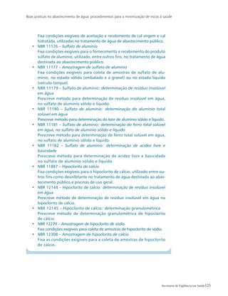 Boas práticas no abastecimento de água: procedimentos para a minimização de riscos à saúde
25Secretaria de Vigilância em Saúde
	 Fixa condições exigíveis de aceitação e recebimento de cal virgem e cal
hidratada, utilizadas no tratamento de água de abastecimento público.
•	 NBR 11176 – Sulfato de alumínio
	 Fixa condições exigíveis para o fornecimento e recebimento do produto
sulfato de alumínio, utilizado, entre outros fins, no tratamento de água
destinada ao abastecimento público.
•	 NBR 11177 – Amostragem de sulfato de alumínio
	 Fixa condições exigíveis para coleta de amostras de sulfato de alu-
mínio, no estado sólido (embalado e a granel) ou no estado líquido
(veículo-tanque).
•	 NBR 11179 – Sulfato de alumínio: determinação de resíduo insolúvel
em água
	 Prescreve método para determinação de resíduo insolúvel em água,
no sulfato de alumínio sólido e líquido.
•	 NBR 11180 – Sulfato de alumínio: determinação do alumínio total
solúvel em água
	 Prescreve método para determinação do teor de alumínio sólido e líquido.
•	 NBR 11181 – Sulfato de alumínio: determinação do ferro total solúvel
em água, no sulfato de alumínio sólido e líquido
	 Prescreve método para determinação de ferro total solúvel em água,
no sulfato de alumínio sólido e líquido.
•	 NBR 11182 – Sulfato de alumínio: determinação de acidez livre e
basicidade
	 Prescreve método para determinação de acidez livre e basicidade
no sulfato de alumínio sólido e líquido.
•	 NBR 11887 – Hipoclorito de cálcio
	 Fixa condições exigíveis para o hipoclorito de cálcio, utilizado entre ou-
tros fins como desinfetante no tratamento de água destinada ao abas-
tecimento público e piscinas de uso geral.
•	 NBR 12144 – Hipoclorito de cálcio: determinação de resíduo insolúvel
em água
	 Prescreve método de determinação de resíduo insolúvel em água no
hipoclorito de cálcio.
•	 NBR 12145 – Hipoclorito de cálcio: determinação granulométrica
	 Prescreve método de determinação granulométrica de hipoclorito
de cálcio
•	 NBR 12279 – Amostragem de hipoclorito de sódio
	 Fixa condições exigíveis para coleta de amostras de hipoclorito de sódio.
•	 NBR 12308 – Amostragem de hipoclorito de cálcio
	 Fixa as condições exigíveis para a coleta de amostras de hipoclorito
de cálcio.
 