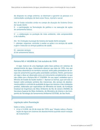 Boas práticas no abastecimento de água: procedimentos para a minimização de riscos à saúde
27Secretaria de Vigilância em Saúde
do disposto no artigo anterior, se destinam a garantir às pessoas e à
coletividade condições de bem-estar físico, mental e social.
Art. 6o
Estão incluídas ainda no campo de atuação do Sistema Único
de Saúde (SUS):
II - a participação na formulação da política e na execução de ações
de saneamento básico;
...................................................................................................................
V - a colaboração na proteção do meio ambiente, nele compreendido
o do trabalho;
Art. 18. À direção municipal do Sistema de Saúde (SUS) compete:
I - planejar, organizar, controlar e avaliar as ações e os serviços de saúde
e gerir e executar os serviços públicos de saúde;
...................................................................................................................
IV - executar serviços:
d) de saneamento básico
Portaria MS no
443/BSB de 3 de outubro de 1978
A rigor, trata-se de uma legislação sobre boas práticas em sistemas de
abastecimento de água. Interessante observar que data de 1978, mas que
teve baixa observância no território nacional, tanto pelos prestadores de ser-
viços de saneamento quanto pelas autoridades sanitárias. Porém, permanece
em vigor e deve ser observada como um instrumento complementar, no que
não colide com a Portaria MS no
518/2004. Em seu caput, estabelece que o
Ministro de Estado da Saúde resolve: I - Aprovar as normas, que com esta se
baixam sobre proteção sanitária dos mananciais, dos serviços de abasteci-
mento público e controle de qualidade da água nos mesmos e das instalações
prediais, elaboradas por especialistas do Ministério da Saúde, da Fundação
Estadual de Engenharia do Meio Ambiente do Rio de Janeiro (FEEMA) da
Secretaria Especial do Meio Ambiente, do Ministério do Interior e da Com-
panhia de Tecnologia de Saneamento Ambiental (CETESB), de São Paulo.
Legislação sobre fluoretação
Sobre o tema, constam:
•	 A Lei no
6.050, de 24 de maio de 1974, que “dispõe sobre a fluore-
tação da água em sistemas de abastecimento quando existir estação
de tratamento”.
 