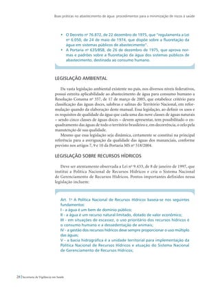 Boas práticas no abastecimento de água: procedimentos para a minimização de riscos à saúde
28 Secretaria de Vigilância em Saúde
•	 O Decreto no
76.872, de 22 dezembro de 1975, que “regulamenta a Lei
no
6.050, de 24 de maio de 1974, que dispõe sobre a fluoretação da
água em sistemas públicos de abastecimento”.
•	 A Portaria no
635/BSB, de 26 de dezembro de 1975, que aprova nor-
mas e padrões sobre a fluoretação da água dos sistemas públicos de
abastecimento, destinada ao consumo humano.
Legislação ambiental
Da vasta legislação ambiental existente no país, nos diversos níveis federativos,
possui estreita aplicabilidade ao abastecimento de água para consumo humano a
Resolução Conama no
357, de 17 de março de 2005, que estabelece critério para
classificação das águas doces, salobras e salinas do Território Nacional, em refor-
mulação quando da elaboração deste manual. Essa legislação, ao definir os usos e
os requisitos de qualidade da água que cada uma das nove classes de águas naturais
– sendo cinco classes de águas doces – devem apresentar, tem possibilitado o en-
quadramento das águas de todo o território brasileiro e, em decorrência, o zelo pela
manutenção de sua qualidade.
Mesmo que essa legislação seja dinâmica, certamente se constitui na principal
referência para a averiguação da qualidade das águas dos mananciais, conforme
previsto nos artigos 7, 9 e 10 da Portaria MS no
518/2004.
Legislação sobre recursos hídricos
Deve ser atentamente observada a Lei no
9.433, de 8 de janeiro de 1997, que
institui a Política Nacional de Recursos Hídricos e cria o Sistema Nacional
de Gerenciamento de Recursos Hídricos. Pontos importantes definidos nessa
legislação incluem:
Art. 1o
A Política Nacional de Recursos Hídricos baseia-se nos seguintes
fundamentos:
I - a água é um bem de domínio público;
II - a água é um recurso natural limitado, dotado de valor econômico;
III - em situações de escassez, o uso prioritário dos recursos hídricos é
o consumo humano e a dessedentação de animais;
IV - a gestão dos recursos hídricos deve sempre proporcionar o uso múltiplo
das águas;
V - a bacia hidrográfica é a unidade territorial para implementação da
Política Nacional de Recursos Hídricos e atuação do Sistema Nacional
de Gerenciamento de Recursos Hídricos;
 