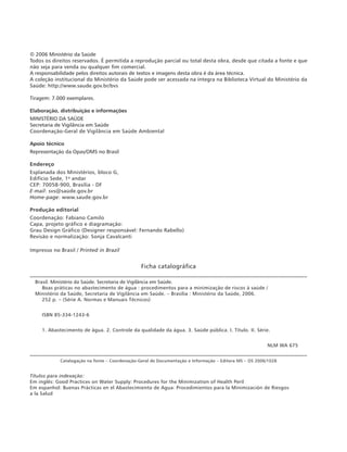 © 2006 Ministério da Saúde
Todos os direitos reservados. É permitida a reprodução parcial ou total desta obra, desde que citada a fonte e que
não seja para venda ou qualquer fim comercial.
A responsabilidade pelos direitos autorais de textos e imagens desta obra é da área técnica.
A coleção institucional do Ministério da Saúde pode ser acessada na íntegra na Biblioteca Virtual do Ministério da
Saúde: http://www.saude.gov.br/bvs
Tiragem: 7.000 exemplares.
Elaboração, distribuição e informações
MINISTÉRIO DA SAÚDE
Secretaria de Vigilância em Saúde
Coordenação-Geral de Vigilância em Saúde Ambiental
Apoio técnico
Representação da Opas/OMS no Brasil
Endereço
Esplanada dos Ministérios, bloco G,
Edifício Sede, 1o
andar
CEP: 70058-900, Brasília - DF
E-mail: svs@saúde.gov.br
Home-page: www.saude.gov.br
Produção editorial
Coordenação: Fabiano Camilo
Capa, projeto gráfico e diagramação:
Grau Design Gráfico (Designer responsável: Fernando Rabello)
Revisão e normalização: Sonja Cavalcanti
Impresso no Brasil / Printed in Brazil
Ficha catalográfica
_________________________________________________________________________________________________________
Brasil. Ministério da Saúde. Secretaria de Vigilância em Saúde.
Boas práticas no abastecimento de água : procedimentos para a minimização de riscos à saúde / 			
Ministério da Saúde, Secretaria de Vigilância em Saúde. – Brasília : Ministério da Saúde, 2006.
252 p. – (Série A. Normas e Manuais Técnicos)
ISBN 85-334-1243-6
1. Abastecimento de água. 2. Controle da qualidade da água. 3. Saúde pública. I. Título. II. Série.
NLM WA 675
__________________________________________________________________________________________________________
Catalogação na fonte – Coordenação-Geral de Documentação e Informação – Editora MS – OS 2006/1028
Títulos para indexação:
Em inglês: Good Practices on Water Supply: Procedures for the Minimization of Health Peril
Em espanhol: Buenas Prácticas en el Abastecimiento de Agua: Procedimientos para la Minimización de Riesgos
a la Salud
 