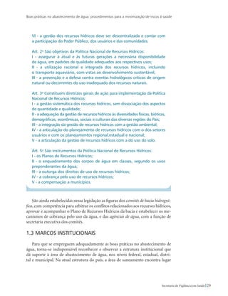 Boas práticas no abastecimento de água: procedimentos para a minimização de riscos à saúde
29Secretaria de Vigilância em Saúde
VI - a gestão dos recursos hídricos deve ser descentralizada e contar com
a participação do Poder Público, dos usuários e das comunidades.
Art. 2o
São objetivos da Política Nacional de Recursos Hídricos:
I - assegurar à atual e às futuras gerações a necessária disponibilidade
de água, em padrões de qualidade adequados aos respectivos usos;
II - a utilização racional e integrada dos recursos hídricos, incluindo
o transporte aquaviário, com vistas ao desenvolvimento sustentável;
III - a prevenção e a defesa contra eventos hidrológicos críticos de origem
natural ou decorrentes do uso inadequado dos recursos naturais.
Art. 3o
Constituem diretrizes gerais de ação para implementação da Política
Nacional de Recursos Hídricos:
I - a gestão sistemática dos recursos hídricos, sem dissociação dos aspectos
de quantidade e qualidade;
II - a adequação da gestão de recursos hídricos às diversidades físicas, bióticas,
demográficas, econômicas, sociais e culturais das diversas regiões do País;
III - a integração da gestão de recursos hídricos com a gestão ambiental;
IV - a articulação do planejamento de recursos hídricos com o dos setores
usuários e com os planejamentos regional,estadual e nacional;
V - a articulação da gestão de recursos hídricos com a do uso do solo.
Art. 5o
São instrumentos da Política Nacional de Recursos Hídricos:
I - os Planos de Recursos Hídricos;
II - o enquadramento dos corpos de água em classes, segundo os usos
preponderantes da água;
III - a outorga dos direitos de uso de recursos hídricos;
IV - a cobrança pelo uso de recursos hídricos;
V - a compensação a municípios.
São ainda estabelecidas nessa legislação as figuras dos comitês de bacia hidrográ-
fica, com competência para arbitrar os conflitos relacionados aos recursos hídricos,
aprovar e acompanhar o Plano de Recursos Hídricos da bacia e estabelecer os me-
canismos de cobrança pelo uso da água, e das agências de água, com a função de
secretaria executiva dos comitês.
1.3 Marcos institucionais
Para que se empreguem adequadamente as boas práticas no abastecimento de
água, torna-se indispensável reconhecer e observar a estrutura institucional que
dá suporte à área de abastecimento de água, nos níveis federal, estadual, distri-
tal e municipal. Na atual estrutura do país, a área de saneamento encontra lugar
 