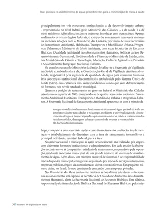Boas práticas no abastecimento de água: procedimentos para a minimização de riscos à saúde
30 Secretaria de Vigilância em Saúde
principalmente em três estruturas institucionais: a de desenvolvimento urbano
– representada no nível federal pelo Ministério das Cidades –, a de saúde e a de
meio ambiente.Além disso, encontra inúmeras interfaces com outras áreas.Apenas
analisando os atuais órgãos federais, o campo do saneamento apresenta maiores
ou menores relações com o Ministério das Cidades, por meio de suas Secretarias
de Saneamento Ambiental, Habitação, Transportes e Mobilidade Urbana, Progra-
mas Urbanos; o Ministério do Meio Ambiente, com suas Secretarias de Recursos
Hídricos, Qualidade Ambiental nos Assentamentos Humanos, Políticas para o De-
senvolvimento Sustentável, Biodiversidade e Floresta; o Ministério da Saúde, além
dos Ministérios de Ciência e Tecnologia, Educação, Cultura; Agricultura, Pecuária
e Abastecimento; Integração Nacional, Turismo.
Na atual estrutura do Ministério da Saúde, localiza-se a Secretaria de Vigilância
em Saúde e, subordinada a ela, a Coordenação-Geral de Vigilância Ambiental em
Saúde, responsável pela vigilância da qualidade da água para consumo humano.
Pela concepção institucional descentralizada estabelecida pelo Sistema Único de
Saúde (SUS), essa estrutura tem correspondências, ainda que com diferenciações
no formato, nos níveis estadual e municipal.
Quanto à posição do saneamento no governo federal, o Ministério das Cidades
estruturou-se a partir de 2003, compondo-se de quatro secretarias nacionais: Sanea-
mento Ambiental; Habitação; Transportes e Mobilidade Urbana e Programas Urba-
nos. A Secretaria Nacional de Saneamento Ambiental apresenta-se com a missão de
assegurar os direitos humanos fundamentais de acesso à água potável e à vida em
ambiente salubre nas cidades e no campo, mediante a universalização do abaste-
cimento de água e dos serviços de esgotamento sanitário, coleta e tratamento dos
resíduos sólidos, drenagem urbana e controle de vetores e reservatórios
de doenças transmissíveis.
Logo, compete a essa secretaria ações como financiamento, avaliação, implemen-
tação e estabelecimento de diretrizes para a área de saneamento, tornando-se a
principal referência, em nível federal, para a área.
Nos níveis estadual e municipal, as ações de saneamento são realizadas por órgãos
com diferentes formatos institucionais e administrativos. Em cada estado da federa-
ção encontram-se as companhias estaduais de saneamento, responsáveis pela opera-
ção, mediante concessão municipal, de um grande número de sistemas de abasteci-
mento de água. Além disso, um número razoável de sistemas é de responsabilidade
direta do poder municipal, com gestão organizada por meio de serviços autônomos,
empresas públicas, órgãos da administração direta e outras formas. Um pequeno nú-
mero deles, no Brasil, firmou contrato de concessão com empresas privadas.
No Ministério do Meio Ambiente também se localizam estruturas relaciona-
das ao saneamento, em especial a Secretaria de Qualidade Ambiental nos Assenta-
mentos Humanos, além da Secretaria Nacional de Recursos Hídricos. Esta última,
responsável pela formulação da Política Nacional de Recursos Hídricos, pela inte-
 