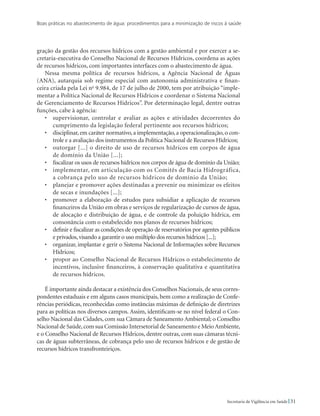 Boas práticas no abastecimento de água: procedimentos para a minimização de riscos à saúde
31Secretaria de Vigilância em Saúde
gração da gestão dos recursos hídricos com a gestão ambiental e por exercer a se-
cretaria-executiva do Conselho Nacional de Recursos Hídricos, coordena as ações
de recursos hídricos, com importantes interfaces com o abastecimento de água.
Nessa mesma política de recursos hídricos, a Agência Nacional de Águas
(ANA), autarquia sob regime especial com autonomia administrativa e finan-
ceira criada pela Lei no
9.984, de 17 de julho de 2000, tem por atribuição “imple-
mentar a Política Nacional de Recursos Hídricos e coordenar o Sistema Nacional
de Gerenciamento de Recursos Hídricos”. Por determinação legal, dentre outras
funções, cabe à agência:
• 	 supervisionar, controlar e avaliar as ações e atividades decorrentes do
cumprimento da legislação federal pertinente aos recursos hídricos;
• 	 disciplinar,em caráter normativo,a implementação,a operacionalização,o con-
trole e a avaliação dos instrumentos da Política Nacional de Recursos Hídricos;
• 	 outorgar [...] o direito de uso de recursos hídricos em corpos de água
de domínio da União [...];
• 	 fiscalizar os usos de recursos hídricos nos corpos de água de domínio da União;
• 	 implementar, em articulação com os Comitês de Bacia Hidrográfica,
a cobrança pelo uso de recursos hídricos de domínio da União;
• 	 planejar e promover ações destinadas a prevenir ou minimizar os efeitos
de secas e inundações [...];
• 	 promover a elaboração de estudos para subsidiar a aplicação de recursos
financeiros da União em obras e serviços de regularização de cursos de água,
de alocação e distribuição de água, e de controle da poluição hídrica, em
consonância com o estabelecido nos planos de recursos hídricos;
• 	 definir e fiscalizar as condições de operação de reservatórios por agentes públicos
e privados,visando a garantir o uso múltiplo dos recursos hídricos [...];
• 	 organizar, implantar e gerir o Sistema Nacional de Informações sobre Recursos
Hídricos;
• 	 propor ao Conselho Nacional de Recursos Hídricos o estabelecimento de
incentivos, inclusive financeiros, à conservação qualitativa e quantitativa
de recursos hídricos.
É importante ainda destacar a existência dos Conselhos Nacionais, de seus corres-
pondentes estaduais e em alguns casos municipais, bem como a realização de Confe-
rências periódicas, reconhecidas como instâncias máximas de definição de diretrizes
para as políticas nos diversos campos. Assim, identificam-se no nível federal o Con-
selho Nacional das Cidades, com sua Câmara de Saneamento Ambiental; o Conselho
Nacional de Saúde,com sua Comissão Intersetorial de Saneamento e MeioAmbiente,
e o Conselho Nacional de Recursos Hídricos, dentre outras, com suas câmaras técni-
cas de águas subterrâneas, de cobrança pelo uso de recursos hídricos e de gestão de
recursos hídricos transfronteiriços.
 