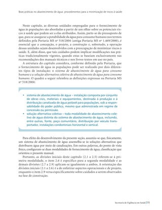 Boas práticas no abastecimento de água: procedimentos para a minimização de riscos à saúde
35Secretaria de Vigilância em Saúde
Neste capítulo, as diversas unidades empregadas para o fornecimento de
água às populações são abordadas a partir de um olhar sobre os potenciais ris-
cos à saúde que podem ser a elas atribuídos. Assim, parte-se do pressuposto de
que, para se assegurar a potabilidade da água para consumo humano nos termos
definidos pela Portaria MS no
518/2004 (antiga Portaria MS no
1.469/2000), é
essencial que a concepção, o projeto, a construção e, sobretudo, a operação
dessas unidades sejam desenvolvidos com a preocupação de minimizar riscos à
saúde. E, além disso, que tais cuidados podem implicar modificações nas prá-
ticas tradicionalmente vigentes, quando estas se baseiam exclusivamente nas
recomendações dos manuais técnicos e nos livros-textos em uso no país.
A estrutura do capítulo considera, conforme definido pela Portaria, que
o fornecimento de água às populações pode ser realizado por dois diferen-
tes tipos de instalação: o sistema de abastecimento de água para consumo
humano e a solução alternativa coletiva de abastecimento de água para consumo
humano. O quadro a seguir relembra as definições expressas na Portaria MS
no
518/2004:
•	 sistema de abastecimento de água – instalação composta por conjunto
de obras civis, materiais e equipamentos, destinada à produção e à
distribuição canalizada de água potável para populações, sob a respon-
sabilidade do poder público, mesmo que administrada em regime de
concessão ou permissão.
•	 solução alternativa coletiva – toda modalidade de abastecimento cole-
tivo de água distinta do sistema de abastecimento de água, incluindo,
entre outras, fonte, poço comunitário, distribuição por veículo trans-
portador, instalações condominiais horizontal e vertical.
Para efeito do desenvolvimento da presente seção, assumiu-se que, fisicamente,
um sistema de abastecimento de água assemelha-se às soluções alternativas que
distribuem água por meio de canalizações. Em outras palavras, do ponto de vista
físico, configuram-se duas modalidades de fornecimento de água, classificação que
orientou o presente manual.
Portanto, as divisões iniciais deste capítulo (2.1 a 2.5) referem-se à pri-
meira modalidade, o item 2.6 é específico para a segunda modalidade e as
demais divisões (2.7 a 2.9) aplicam-se igualmente a ambos. A orientação das
divisões iniciais (2.1 a 2.6) é a de enfatizar aspectos operacionais e de projeto,
enquanto o item 2.9 versa especificamente sobre cuidados a serem observados
na fase de construção.
 
