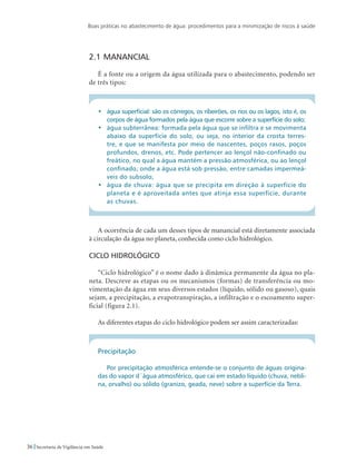 Boas práticas no abastecimento de água: procedimentos para a minimização de riscos à saúde
36 Secretaria de Vigilância em Saúde
2.1	Manancial
É a fonte ou a origem da água utilizada para o abastecimento, podendo ser
de três tipos:
•	 água superficial: são os córregos, os ribeirões, os rios ou os lagos, isto é, os
corpos de água formados pela água que escorre sobre a superfície do solo;
•	 água subterrânea: formada pela água que se infiltra e se movimenta
abaixo da superfície do solo, ou seja, no interior da crosta terres-
tre, e que se manifesta por meio de nascentes, poços rasos, poços
profundos, drenos, etc. Pode pertencer ao lençol não-confinado ou
freático, no qual a água mantém a pressão atmosférica, ou ao lençol
confinado, onde a água está sob pressão, entre camadas impermeá-
veis do subsolo;
•	 água de chuva: água que se precipita em direção à superfície do
planeta e é aproveitada antes que atinja essa superfície, durante
as chuvas.
A ocorrência de cada um desses tipos de manancial está diretamente associada
à circulação da água no planeta, conhecida como ciclo hidrológico.
Ciclo hidrológico
“Ciclo hidrológico” é o nome dado à dinâmica permanente da água no pla-
neta. Descreve as etapas ou os mecanismos (formas) de transferência ou mo-
vimentação da água em seus diversos estados (líquido, sólido ou gasoso), quais
sejam, a precipitação, a evapotranspiração, a infiltração e o escoamento super-
ficial (figura 2.1).
As diferentes etapas do ciclo hidrológico podem ser assim caracterizadas:
Precipitação
Por precipitação atmosférica entende-se o conjunto de águas origina-
das do vapor d´água atmosférico, que cai em estado líquido (chuva, nebli-
na, orvalho) ou sólido (granizo, geada, neve) sobre a superfície da Terra.
 